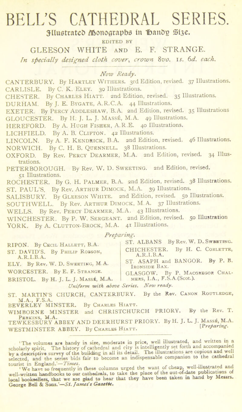 BELi;S CATHEDRAL SERIES. JllustratcC) /Iftonograpbe In IbanD? Sl3e. EDITED BY GLEESON WHITE and E. F. STRANGE. In specially designed cloth cm/er^ crown Zvo. i^. (^d. each. Now Ready. CANTERBURY. By Hartley Withers. 3rd Edition, revLsed. 37 lllustrations. CARLISLE. By C. K. Eley. 30 lllustrations. CHESTER. By Charles Hiatt. 2nd Edition, revised. 35 lllustrations. DURHAM. By J. E. Bygate, A.R.C.A. 44 lllustrations. EXETER. By Percy Addleshaw, B. A. 2nd Edition, revised. 35 lllustrations GLOUCESTER. By H. J. L. J. M.ass6, M.A. 49 lllustrations. HEREFORD. By A. Hugh Fisher, A.R.E. 40 lllustrations. LICHFIELD. By A. B. Clifton. 42 lllustrations. LINCOLN. By A. F. Kendrick, B.A. and Edition, revised, 46 lllustrations. NORWICH. By C. H. B. Quennell. 38 lllustrations. OXFORD. By Rev. Percy Dearmer, M.A. and Edition, revised. 34 lllus- trations. PETERBOROUGH. By Rev. W. D. Sweeting. and Edition, revised. 51 lllustrations. ROCHESTER. By G. H. Palmer, B.A. and Edition, revised. 38 lllustrations. ST. PAUL’S. By Rev. Arthur Dimock, M.A. 39 lllustrations. SALISBURY. By Gleeson White. and Edition, revised. 50 lllustrations. SOUTHWELL. By Rev. Arthur Dimock, M.A. 37 lllustrations. WELLS. By Rev. Percy Dearmer, M.A. 43 lllustrations. WINCHESTER. By P. W. Sergeant. and Edition. revised. 50 Illustration YORK. By A. Clutton-Brock, M.A. 41 lllustrations. Preparing. RIPON. By Ckcil Hallett, B.A. ST. DAVID'S. By Philip Robson, ■A.R.I.B.A. ELY. By Rev. W. D. Sweeting, M A. WORCESTER. By E. F. Strange. BRISTOL. By H. J. L. J. Mass4, M.A. ST. ALBANS By Rev. W. D. Swbbting. CHICHESTER. By H. C. Corlettk, A.R.I.B.A. ST. ASAPH and BANGOR. By P. B. Ironside Bax. GLASGOW. By P. Macgreoor Chal- MERS, I.A., F.S.A.(Scot.). Unifomt ivith above Series» Ntyw ready. ST MARTIN'S CHURCH, CANTERBURY. By the Rev. Canon Routledge, M.A., F.S.A. BEVERLEY MINSTER. By Charles Hiatt. WIMBORNE MINSTER and CHRISTCHURCH PRIORY. By the Rev. T. TEWKESBURY ABBEY AND DEERHURST PRIORY. By H. J. L. J. Mass^, M.A. WESTMINSTER ABBEY. By Charles Hiatt. [Preyanng. 'The volumes art handy in size, moderate in price, well illustrated, and written in a schol^ly spirit, The history of csuhcdral and city is intclli^ently set forth and accompamed kv a descriptive survey of the building in ali its detail. The lllustrations are copious and wel seletted, and the senes bids fair to become an indispensable companion to the cathedral tourist in Eneland.'—Tintes. ,, -n ^ . j j * We have so frequenily in fhcsc columns urgcd the want of cheap, well-iUustratea and well-written haodboo^ to our cathedrali», to take the place of the out*oi-^te pubhcations of local bookaellera, that we are glad to hoar that they have been taken in hand by Messrs. George Bell & Sons.’—.Sf. /ames’t Gazetie.