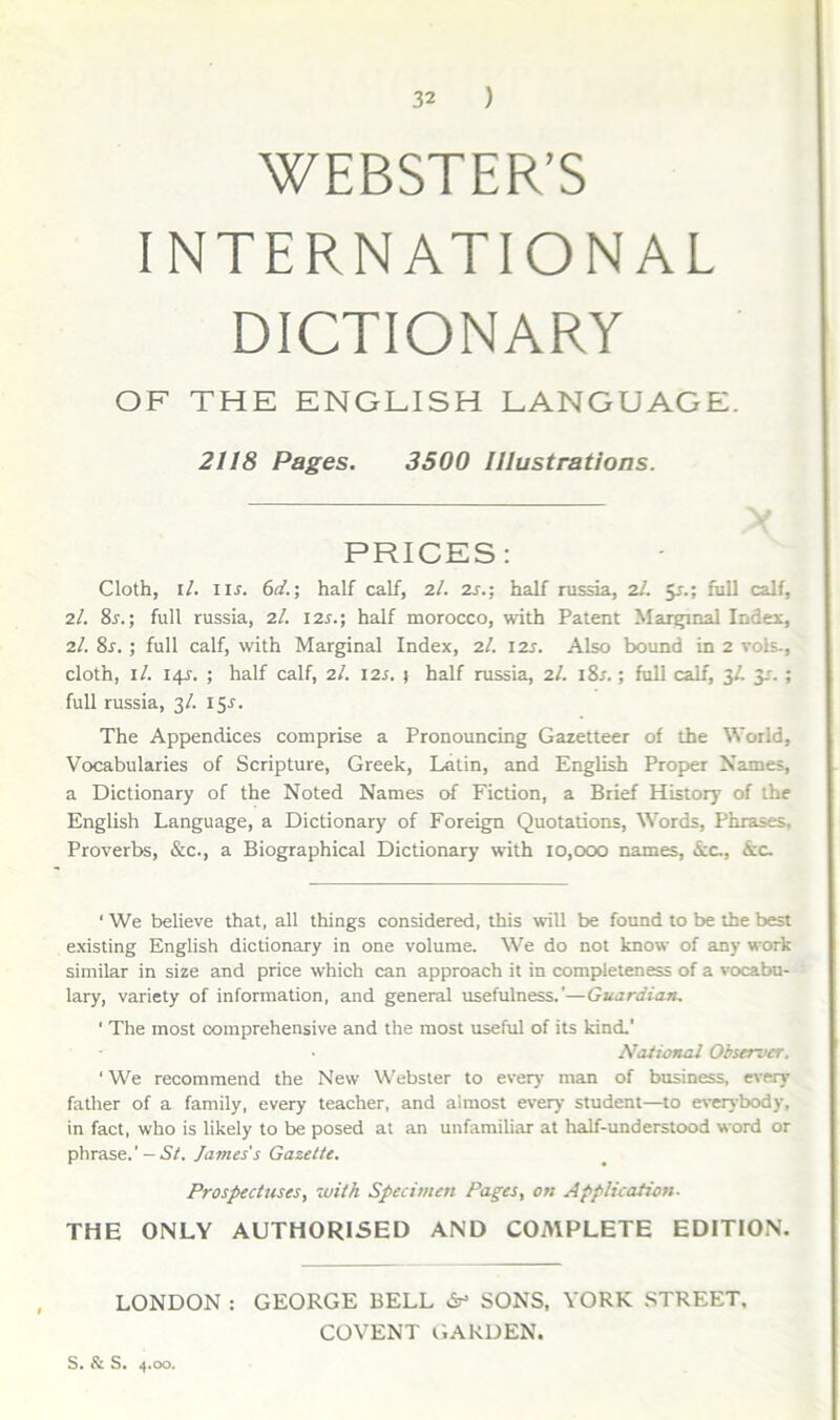 WEBSTER’S INTERNATIONAL DICTIONARY OF THE ENGEISH LANGUAGE. 2118 Pages. 3500 IJlustrations. PRICES: Cloth, i/. IIJ. 6d.; half calf, 2/. zs.; half russia, 2/. 5^.; fiill calf, 2/. 8^.; full russia, 2/. I2s.; half morocco, with Patent Mar^nal Index, 2/. 8r. ; full calf, with Marginal Index, 2/. izs. Also bound in 2 vols., cloth, i/. 14^. ; half calf, 2/. I2J. j half russia, 2/. i8r.; fuU calf, 3/. 3^. ; full russia, 3/. 155. The Appendices comprise a Pronouncing Gazetteer of the World, Vocabularies of Scripture, Greek, Latin, and Enghsh Prop>er Names, a Dictionary of the Noted Names of Fiction, a Brief History of the English Language, a Dictionary of Foreign Quotadons, Words, Phrases, Proverbs, &c., a Biographical Dictionary with 10,000 names, icc,, &c. ‘ We believe that, ali things considered, this will be found to be the best existing English dictionary in one volume. We do not know of any work similar in size and price which can approach it in completeness of a vocabu- lary, variety of information, and general usefulness.’—Guardian, ' The most comprehensive and the most useful of its kind.' National Observer. ‘ We recommend the New Webster to every man of business, every father of a family, every teacher, and almost every student—to everybody, in fact, who is likely to be posed at an unfamiliar at half-understood word or phr&se.’- St. Jatnes's Gazette. Prospectuses, with Specimen Pages, on Application. THE ONLY AUTHORISED AND COMPLETE EDITION. LONDON : GEORGE BELL SONS, YORK STREET, COVENT GARDEN. S. S. 4.00.