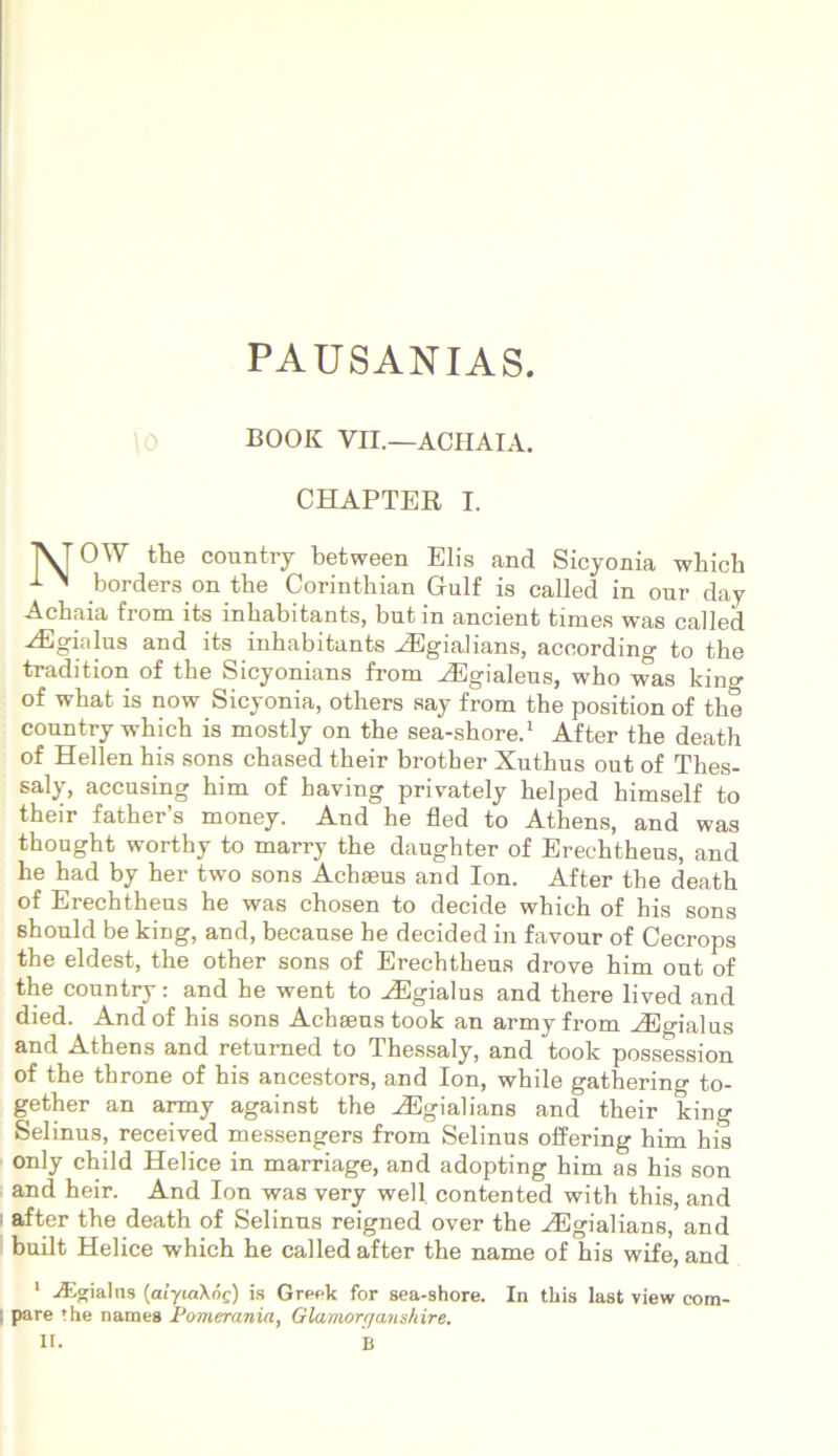 PAUSANIAS. BOOK Vn.—ACHAIA. CHAPTER I. \0 1VF OW the country between Elis and Sicyonia wliich 1 ^ borders on the Corinthian Gulf is called in our day Achaia from its inbabitants, but in ancient times was called ^Egialus and its inbabitants iEgialians, according to the tradition of the Sicyonians from iEgialeus, who was kino- of what is now Sicyonia, others say from the position of the country which is mostly on the sea-shore.1 After the death of Hellen his sons chased their brother Xuthus out of Thes- saly, accusing him of having privately helped himself to their father’s money. And he fled to Athens, and was thought worthy to marry the daughter of Erechtheus, and he had by her two sons Achaeus and Ion. After the death of Erechtheus he was chosen to decide which of his sons should be king, and, because he decided in favour of Cecrops the eldest, the other sons of Erechtheus drove him out of the country: and he went to ^Egialus and there lived and died. And of his sons Achaeus took an army from AEgialus and Athens and returned to Thessaly, and took possession of the throne of his ancestors, and Ion, while gathering to- gether an army against the iEgialians and their king Selinus, received messengers from Selinus offering him his only child Helice in marriage, and adopting him as his son and heir. And Ion was very well. contented with this, and I after the death of Selinus reigned over the HSgialians, and built Helice which he called after the name of his wife, and 1 iEgialns [aiyiaXog) is Greek for sea-shore. In this last view com- pare the names Pomerania, Glamort/anshire. II. B