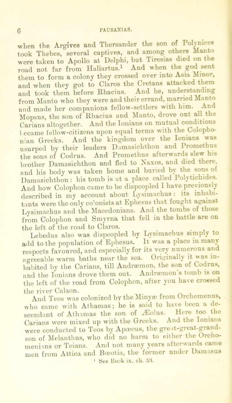 G wlien the Argives and Thersander the 6on of Polynices took Thebes, several captives, and among others Manto were taken to Apollo at Delphi, but Tiresias died on the road not far from Haliartus.1 And when the god sent them to form a colony they crossed over mto Asta Minor, and -when they got to Claros the Cretans attacked them and took them before Rhacius. And he, understanding from Manto who they were and their errand, marned Manto and made lier companions fellow-settlers with him. Ar.d Mopsus, the son of Rhacius and Manto, drove out ali the Carians altogether. And the Iouians on mutual conditions l.ecame lellow-citizens upon equal terms with the Colopho- nian Greeks. And the kingdom over the Ionians was usurped by their leaders Damasichthon and Promethus the sons of Codrus. And Promethus afterwards slew his brother Damasichthon and fled to Xaxos, and died there. and his body was taken home and buned by the sons of Damasichthon: his tomb is at a place called Polytichides. And how Colophon came to be dispeopled I have preyiously described in my account about Lysimachus : its inhabi- tants were the only colonists at Ephesus that fought against Lysimachus and the Macedonians. And the tombs of those from Colophon and Smyrna that feli in the battle are on the left of the road to Claros. Lebedus also was dispeopled by Lysimachus simply to add to the population of Ephesus. It was a place in many respects favoured, and especially for its very numerous and aoreeable warm baths near the sea. Originally it va> in- habited by the Carians, till Andraemon, the son of Codrus, and the Ionians drove them out. Andraemon s tomb is on the left of the road from Colophon, after you have crossed the river Calaon. And Teos was colonized by the Minya? from Orchomenus, who came with Athamas; he is said to ha\e been a de- scendant of Athamas the son of AEolus. Here too the Carians were mixed up with the Greeks. And the Ionians were conducted to Teos by Apcecus, the gre it-great-grand- son of Melanthus, who did no harm to either the Orcho- meni ans or Teians. And not many years afterwards came from Attica and Boeotia, the former under Damasus 1 See Book ix. ch. 33. men