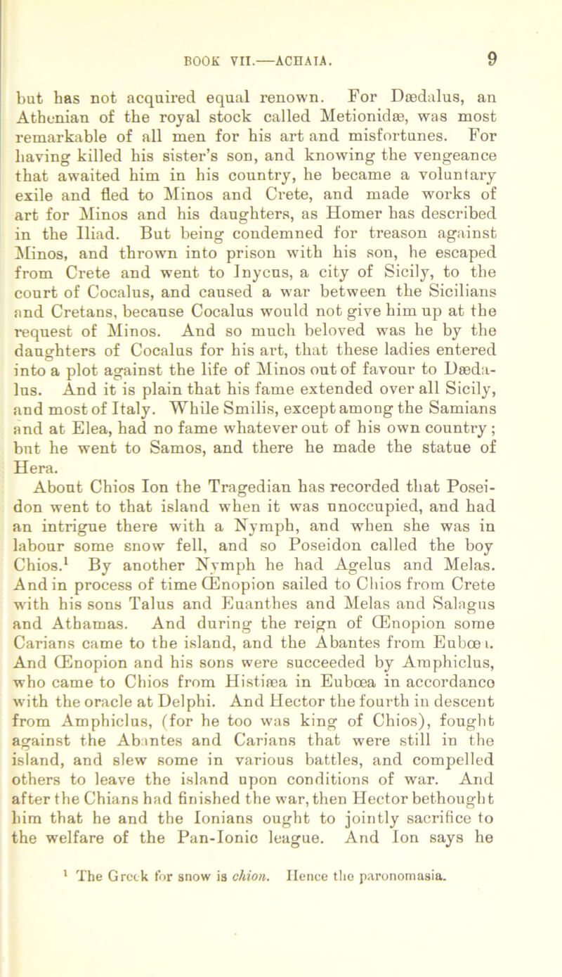 but has not acquired equal renown. For Daedalus, an Athenian of the royal stock called Metionidae, was most remarkable of ali men for his art and misfortunes. For liaving killed bis sister’s son, and knowing the vengeance that awaited him in his country, he became a voluntary exile and fled to Minos and Oete, and made works of art for Minos and his daughters, as Homer has described in the Iliad. But being condemned for treason against Minos, and thrown into prison with his son, he escaped from Crete and went to Inycns, a city of Sicily, to the conrt of Cocalus, and caused a war between the Sicilians and Cretans, becanse Cocalus would not give him up at the request of Minos. And so much beloved was he by the daughters of Cocalus for his art, that these ladies entered into a plot against the life of Minos out of favour to Daeda- lns. And it is plain that his fame extended over ali Sicily, and most of Italy. While Smilis, except among the Samians and at Elea, had no fame whatever out of his own country; bnt he went to Samos, and there he made the statue of Hera. Abont Chios Ion the Tragedian has recorded that Posei- don went to that island when it was unoccupied, and had an intrigue there with a Nymph, and when she was in labour some snow feli, and so Poseidon called the boy Chios.1 By another Nymph he had Agelus and Melas. And in process of time CEnopion sailed to Chios from Crete with his sons Talus and Euanthes and Melas and Salagus and Athamas. And during the reign of CEnopion some Carians came to the island, and the Abantes from Euboei. And CEnopion and his sons were succeeded by Araphiclus, who came to Chios from Histiaea in Euboea in accordanco with the oracle at Delphi. And Hector the fourth in descent from Amphiclus, (for he too was king of Chios), fought against the Abintes and Carians that were stili in the island, and slew some in various battles, and compelled others to leave the island upon conditions of war. And after the Chians had finished the war, then Hector bethougbt him that he and the Ionians ought to jointly sacrifice to the welfare of the Pan-Ionie league. And Ion says he 1 The Gretk for snow is chion. Ilenee tlio paronomasia.