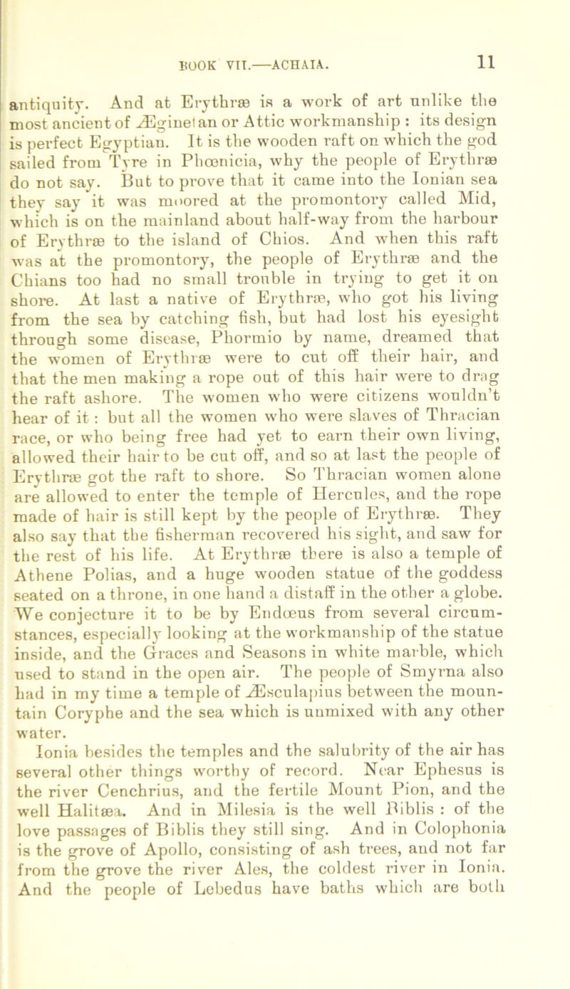 antiquity. And at Erythrae ia a work of art unlike the most ancient of HUginetan or Attic workmanship : its design is perfect Egyptian. It is the wooden raft on which the god sailed from Tyre in Phoenicia, why the people of Erythrae do not say. But to prove that it came into the Ionian sea they say it was moored at the promontory ealled Mid, which is on the mainland about half-way from the harbour of Erythrae to the island of Chios. And when this raft was at the promontory, the people of Erythrae and the Chians too had no small tronble in trying to get it on shore. At last a native of Erythrae, who got his living from the sea by catching fish, but had lost his eyesighfc through some disease, Phormio by name, dreamed that the women of Erythrae were to cut off their hair, and that the men making a rope out of this hair were to drag the raft ashore. The women who were citizens wouldn’t hear of it: but all the women who were slaves of Thracian race, or who being free had yet to earn their own living, allowed their hairto be cut off, and so at last the people of Erythrae got the raft to shore. So Thracian women alone are allowed to enter the temple of Hercules, and the rope made of hair is stili kept by the people of Erythrae. They also say that the fisherman recovered his sight, and saw for the rest of his life. At Erythrae there is also a temple of Athene Polias, and a huge wooden statue of the goddess seated on a throne, in one hand a distaff in the other a globe. We conjecture it to be by Endoeus from sevei’al circum- stances, especially looking at the workmanship of the statue inside, and the Graces and Seasons in white marble, which used to stand in the open air. The people of Smyrna also had in my time a temple of iEsculapius between the moun- tain Coryphe and the sea which is unmixed with any other water. Ionia besides the temples and the salubrity of the air has several other things worthy of record. Near Ephesus is the river Cenchrius, and the fertile Mount Pion, and the well Halitsea. And in Milesia is the well Biblis : of the love passages of Biblis they stili sing. And in Colophonia is the grove of Apollo, consisting of ash trees, and not far from the grove the river Ales, the coldest river in Ionia. And the people of Lebedus have baths which are both