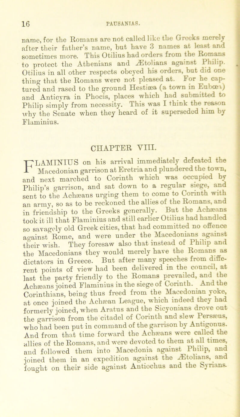 name, for the Romans are not called like tlie Greeks merely after their father’s name, but bave 3 names at least and sometimes more. This Otilius bad orders from the Romans to protect the Athenians and AEtolians against 1 hilip. Otilius in all other respects obeyed his orders, but did one thiug that the Romans were not pleased at. 1 or he cap- tured and rased to the ground Hestiaea (a town in Euboea) and Anticyra in Phocis, places which had suljmitted to Philip simply from necessity. This was I tbink the reason why the Senate when they heard of it superseded him by Flaminius. CHAPTER Vm. FLAMINIUS on his arrival immediately defeated the Macedonian garrison at Eretria and plundered the town, and next marched to Corintli which was occupied by Philip’s garrison, and sat down to a regnlar 6iege, and sent to the Acheeans urging them to come to Corinth with an army, so as to be reckoned the allies of the Romans, and in friendship to the Greeks generally. But the Acha?ans toolc it ill that Flaminius and stili earlier Otilius had handled so savagoly old Greek cities, that had committed no offence ao-ainst Rome, and were under the Macedonians against their wish. They foresaw also that instead of Philip and the Macedonians they would merely have the Romans as dictators in Greece. But after many speeches from diffe- rent points of view had been delivered in the council, at last the party friendly to the Romans prevailed, and the Achseans joined Flaminius in the siege of Corinth. ^ And t e Corinthians, being thus freed from the Macedonian yoke, at once joined the Achsean League, which indeed they had formerly joined, when Aratus and the Sicyonians droTe out the garrison from the citadel of Corinth and slew Persteus, who had been put in command of the garrison by Antigonus. And from that time forward the Achteans were called the allies of the Romans, and were devoted to them at all times, and followed them into Macedonia against Philip, and joined them in an expedition against the ^Etolians, and fought on their side against Antiochus and the ^jnans.