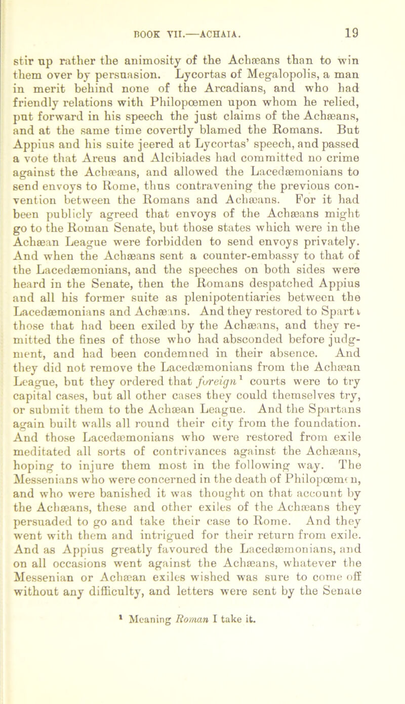 stir up rather the animosity of tlie Achaeans tlian to win them over by persuasion. Lycortas of Megalopolis, a man in merit behind none of the Arcadians, and who bad friendly relations with Philopoemen upon whom he relied, pnt forward in bis speech the just claims of the Achaeans, and at the same time covertly blamed the Romans. But Appius and his suite jeered at Lycortas’ speech, and passed a vote that Areus and Alcibiades had committed no crime against the Achaeans, and allowed the Lacedaemonians to send envoys to Rome, thus contravening the previous con- vention between the Romans and Achaeans. For it had been publicly agreed that envoys of the Achmans might go to the Roman Senate, but those States which were in the Achaean League were forbidden to send envoys privately. And when the Achaeans sent a counter-embassy to that of the Lacedaemonians, and the speeches on both sides were heard in the Senate, then the Romans despatched Appius and ali his former suite as plenipotentiaries between the Lacedaemonians and Achaeans. And they restored to Spart i those that had been exiled by the Achaeans, and they re- mitted the fines of those who had absconded before judg- ment, and had been condemued in their absence. And they did not remove the Lacedaemonians from the Achaean League, but they ordered that fureign1 courts were to try capital cases, but ali other cases they could themselves try, or submit them to the Achaean Leagne. And the Spartans again built walls all round their city from the foundation. And those Lacedaemonians who were restored from exile meditated all sorts of contrivances against the Achaeans, hoping to injure them most in the following way. The Messenians who were concerned in the death of Philopoem? n, and who were banished it was thought on that account by the Achaeans, these and other exiles of the Achaeans they persuaded to go and take their case to Rome. And they went with them and intrigned for their retura from exile. And as Appius greatly favoured the Lacedaemonians, and on all occasions went against the Achaeans, whatever the Messenian or Achaean exiles wished was sure to come off without any difficulty, and letters were sent by the Senale 1 Meaning Roman I take it.