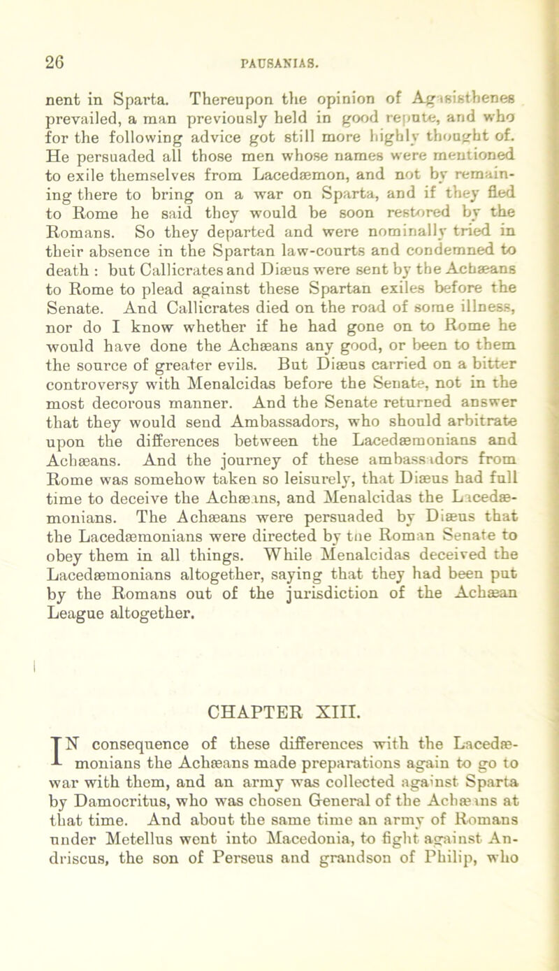 nent in Sparta. Thereupon the opinion of Ag isisthenes prevailed, a man previously held in good repute, and who for the following advice got stili more highly thought of. He persuaded all those men whose names were mentioned to exile themselves from Lacedaemon, and not by remain- ing there to bring on a war on Sparta, and if they fied to Rome he said they would be soon restored by the Romans. So they departed and were nominally tried in their absence in the Spartan law-courts and condemned to death : but Callicrates and Diaeus were sent by tbe Achaeans to Rome to plead against these Spartan exiles before the Senate. And Callicrates died on the road of sorae illness, nor do I know whether if he had gone on to Rome he would have done the Achaeans any good, or been to them the sonrce of greater evils. But Diaeus carried on a bitter controversy with Menalcidas before the Senate, not in the most decorous manner. And the Senate returned answer that they would send Ambassadors, who should arbitrate upon the differences between the Lacedaemonians and Achaeans. And the journey of these ambassadors from Rome was somehow taken so leisurely, that Diaeus had full time to deceive the Achaeans, and Menalcidas the L icedae- monians. The Achaeans were persuaded by Diaeus that the Lacedaemonians were directed by tue Roman Senate to obey them in all things. While Menalcidas deceived the Lacedaemonians altogether, saying that they had been put by the Romans out of the jurisdiction of the Achaean League altogether. CHAPTER XIII. IX consequence of these differences with the Lacedae- monians the Achaeans made preparations again to go to war with them, and an army was collected against Sparta by Damocritus, who was chosen General of the Achaeans at that time. And about the sanie time an army of Romans under Metellus went into Macedonia, to fight against An- driscus, the son of Perseus and grandson of Philip, who