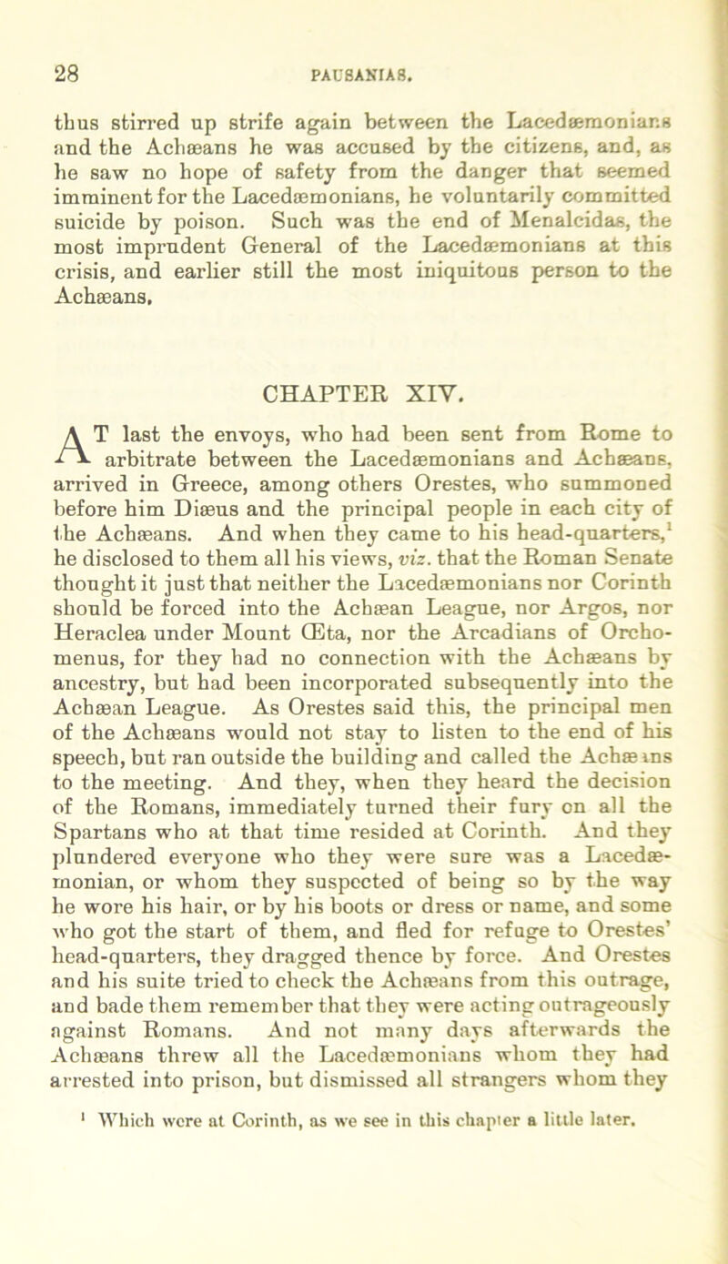 thus stirred up strife again between the Lacedaemonians and the Achaeans he was accused by the citizene, and, as he saw no hope of safety from the danger that seemed imminent for the Lacedaemonians, he voluntarily committed suicide by poison. Such was the end of Menalcidas, the most imprndent General of the Lacedaemonians at this crisis, and earlier stili the most iniquitous person to the Achaeans, CHAPTER XIY. AT last the envoys, who had been sent from Rome to arbitrate between the Lacedaemonians and Achaeans, arrived in Greece, among others Orestes, who summoned before him Diasns and the principal people in each city of the Achaeans. And when they came to his head-qnarters,1 he disclosed to them ali his views, viz. that the Roman Senate thonghtit jnstthat neither the Lacedaemonians nor Corinth shonld be forced into the Achaean Leagne, nor Argos, nor Heraclea under Mount GCta, nor the Arcadians of Orcho- menus, for they had no connection with the Achaeans by ancestry, but had been incorporated subseqnently into the Achaean League. As Orestes said this, the principal men of the Achaeans would not stay to listen to the end of his speech, but ran outside the building and called the Achae ins to the meeting. And they, when they heard the decision of the Romans, immediately turned their fury on ali the Spartans who at that time resided at Corinth. And they plundered everyone who they were sure was a Lacedae- monian, or whom they suspected of being so by the way he wore his hair, or by his boots or dress or name, and some who got the start of them, and fled for refuge to Orestes’ head-qnarters, they dragged thence by force. And Orestes and his suite tried to check the Achaeans from this outrage, and bade them remember that they were acting outrageously against Romans. And not many days afterwards the Achaeans threw all the Lacedaemonians whom they had arrested into prison, but dismissed all strangers whom they Which were at Corinth, as we see in this chapter a little later. i