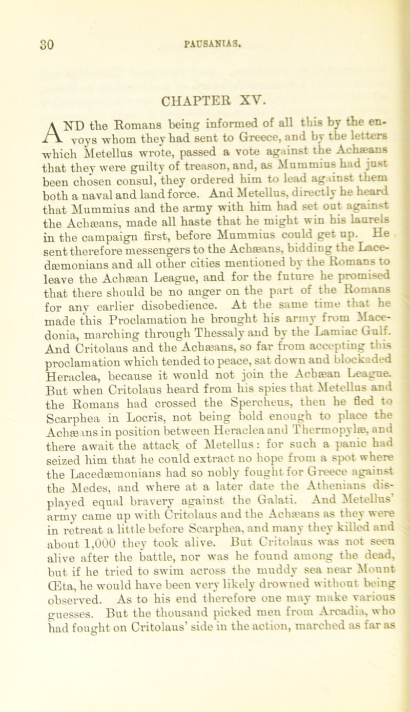 CHAPTER XV. AND tlie Romana being informed of all this by tbe en- voys wliom theyhad sent to Greece, and by the letters -which Metellus wroto, passed a vote ag.iinst the Achaeans that they were guilty of treason, and, as Mummius had just been cliosen consul, they ordered him to lead ag.iinst them both a naval and land force. And Metellus, directly he heard that Mummius and the army with him had set out again-t the Acha?ans, made all haste that he might win his laureis in the campaign first, before Mummius could get up. He senttherefore messengers to the Aclneans, bidding the Lace- da^moniaus and all other cities mentioned by the Romans to leave the Aclisean League, and for the future he promised that there should be no auger on the part of the Romans for any earlier disobedience. At the same time that he made this Proclamation he bronght his army from Mace- donia, marching throngh Thessalyand by the Lamiae Gulf. And Critolaus and the Achteans, so far from acceptiug this proclamation which tended to peace, sat dowu and blockaded Heraclea, because it would not join the Acbtean League. But when Critolaus heard from liis spies that Metellus and the Romans had crossed the Spercheus, then he fled to Scarphea in Locris, not being bold enough to place the Aclue ms in position between Heraclea and Thermopylas, and there await the attack of Metellus: for such a panic had seized him that he could extract no hope from a spot where the Lacedtemonians had so nobly fought for Greece against the Medes, and where at a later date the Athenians dis- played equal bravery against the Galati. And Metellus army came up with Critolaus and the Achseans as they were in retreat a little before Scarphea. and many they killed and about 1,000 they took alive. But Critolaus was not seen alive after the battle, nor was he found among the dead, but if he tried to swim across the muddy sea near Monnt CEta, he would have been verv likely drowned withont being observed. As to his end therefore one may rnake various gnesses. But the thousand picked men from Arcadia, who had fought on Critolaus’ side in the action, marched as far as