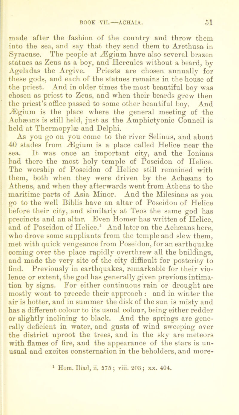 made after tlie fasliion of the country and tlirow them into the sea, and say that they send them to Arethusa in Syracuse. The people at AEgium have also several brazen statues as Zeus as a boy, and Hercules without a beard, by Ageladas the Argive. Priests are chosen annually for these gods, and each of the statues remains in the house of the priest. And in older times the most beautiful boy was chosen as priest to Zeus, and when their beards grew then the priesfs office passed to some other beautiful boy. And HUgium is the place where the general meeting of the Achseins is stili held, just as the Amphictyonic Council is held at Thermopylas and Delphi. As you go on you come to the river Selinus, and abont 40 stades from AEgium is a place called Helice near the sea. It was once an important city, and the Ionians had there the most holy temple of Poseidon of Helice. The worship of Poseidon of Helice stili remained with them, both when they were driven by the Achseans to Athens, and when they afterwards went from Athens to the maritime parts of Asia Minor. And the Milesians as you go to the well Biblis have an altar of Poseidon of Helice before their city, and similarly at Teos the same god has precincts and an altar. Even Homer has written of Helice, and of Poseidon of Helice.1 And later on the Achseans here, who drove some snppliants from the temple and slew them, met with quick vengeance from Poseidon, for an earthquake coming over the place rapidly overthrew all the bnildings, and made the very site of the city difficult for posterity to find. Previously in earthquakes, remarkable for their vio- lence or extent, the god has generally given previous intima- tion by signs. For either continuons rain or drought are mostly wont to precede their approach : and in winter the air is hotter, and in summer the disk of the sun is misty and has a different colour to its usual oolour, being either redder or slightly inclining to black. And the springs are gene- rally deficient in water, and gusts of wind sweeping over the district uproot the trees, and in the sky are meteors with flames of fire, and the appearance of the stars is un- usual and excites constemation in the beholders, and more- 1 Hom. Iliaci, ii. 575 ; viii. 203; xx. 404.