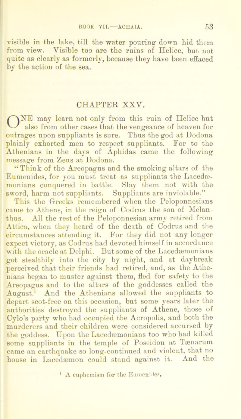 visible in the lake, till tlie water pouring down hid them from vievv. Visible too are the ruins of Helice, but not quite as clearly as formerly, because they have been effaced by the action of the sea. CHAPTER XXV. OXE may learn not only from this ruin of Helice bnt also from other cases that the vengeance of heaven for outrages upon snppliants is sure. Thus the god at Dodona plainly exhorted men to respect suppliants. For to the Athenians in the days of Aphidas came the following message from Zens at Dodona. “ Think of the Areopagus and the smoking altars of the Eumenides, for you mnst treat as snppliants the Lacedae- monians conquered in battle. Slay them not with the sword, harm not suppliants. Suppliants are inviolable.” This the Greeks remembered when the Peloponnesians came to Athens, in the reign of Codrus the son of Melan- thus. Ali the restof the Peloponnesian army retired from Attica, -when they heard of the death of Codrus and the circumstances attending it. For they did not any longer expect victory, as Codrus had devoted himself in accordance with the Oracle at Delphi. But some of the Lacedasmonians got stealthily into the city by night, and at daybreak perceived that their friends had retired, and, as the Athe- nians began to muster against them, fled for safety to the Areopagus and to the altars of the goddesses called the August.1 And the Athenians allowed the suppliants to depart scot-free on this occasion, but some years later the authorities destroyed the suppliants of Athene, those of Cylo’s party who had occupied the Acropolis, and both the murderers and their children were considered accursed by the goddess. Upon the Lacedaemonians too who had killed some suppliants in the temple of Poseidon at Taenarum came an earthquake so long-continued and violent, that no house in Lacedaemon could stand against it. And the A euphemism for the EutnenHe?.