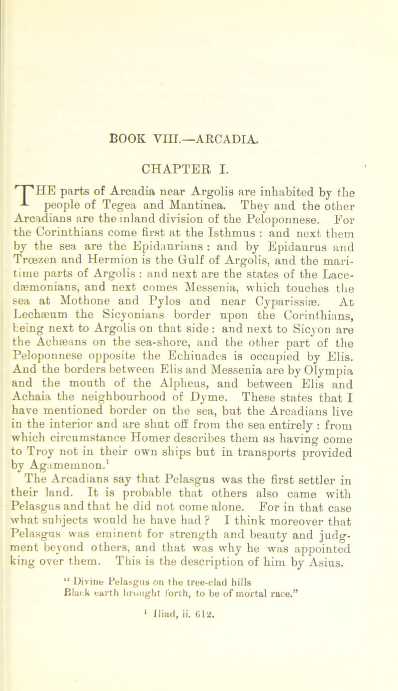 BOOK VIII.—ARCADIA. CHAPTER I. ' I 'HE parts of Arcadia near Argolis are inhabited by the people of Tegea and Mantinea. They and the other Arcadians are the mland division of the Peloponnese. For the Corinthians come first at the Isthmus : and next them by the sea are the Epidaurians : and by Epidaurus and Troezen and Hermion is the Gulf of Argolis, and the mari- time parts of Argolis : and next are the states of the Lace- daemonians, and next comes Messenia, which touches the sea at Mothone and Pylos and near Cyparissiae. At Lechaeum the Sicyonians border upon the Corinthians, fceing next to Argolis on that side : and next to Sicyon are the Achaeans on the sea-shore, and the other part of the Peloponnese opposite the Echinades is occupied by Elis. Aud the borders between Elis and Messenia are by Olympia and the mouth of the Alpheus, and between Elis and Achaia the neighbourhood of Dyme. These states that I have mentioned border on the sea, but the Arcadians live in the interior and are shut off from the sea entirely : from which circumstance Homer describes them as having come to Troy not in their own ships but in transports provided by Agamemnon.1 The Arcadians say that Pelasgus was the first settler in their land. It is probable that others also came with Pelasgus and that he did not come alone. For in that case what subjects would he have had P I think moreover that Pelasgus was eminent for strength and beauty and judg- ment beyond others, and that was why he was appointed king over them. This is the description of him by Asius. “ Divine Pelasgus on the tree-clad hilis Black earth bnmght 1'orth, to be of mortal race.”