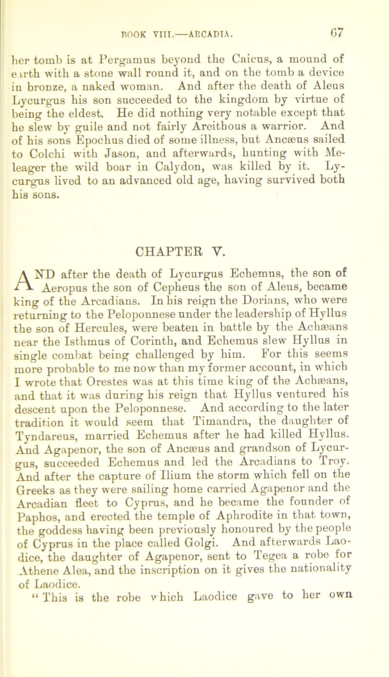 G7 lier tomb is at Pergamus beyond the Caicus, a mound of e.irth with a stone wall round it, and on the tomb a device in bronze, a naked woman. And after the death of Aleus Lycurgus his son succeeded to the kingdom by virtue of being the eldest. He did nothing very notable except that he slew by guile and not fairly Areithous a warrior. And of his sons Epochus died of some illness, but Ancseus sailed to Colchi with Jason, and afterwards, hunting with Me- leager the wild boar in Calydon, was killed by it. Ly- curgus lived to an advanced old age, having survived both his sons. ND after the death of Lycurgus Echemus, the son of Aeropus the son of Cepheus the son of Aleus, became king of the Arcadians. In his reign the Dorians, who were returning to the Peloponnese under the leadersliip of Hyllus the son of Hercules, were beaten in battle by the Aclneans near the Isthmus of Corinth, and Echemus slew Hyllus in single combat being challenged by him. For this seems more probable to me nowthan my former account, in which I wrote that Orestes was at this time king of the Achseans, and that it was during his reign that Hyllus ventured his descent upon the Peloponnese. And according to the later tradition it would seem that Timandra, the daughter of Tyndareus, married Echemus after he had killed Hyllus. And Agapenor, the son of Ancaeus and grandson of Lycur- gus, succeeded Echemus and led the Arcadians to Troy. And after the capture of Ilium the storm which feli on the Greeks as they were sailing home earried Agapenor and the Arcadian fleet to Cyprus, and he became the founder of Paphos, and erected the temple of Aphrodite in that town, the goddess having been previously honoured by the people of Cyprus in the place called Golgi. And afterwards Lao- dice, the daughter of Agapenor, sent to Tegea a robe for Athene Alea, and the inscription on it gives the nationality of Laodice. “ This is the robe which Laodice gave to her own