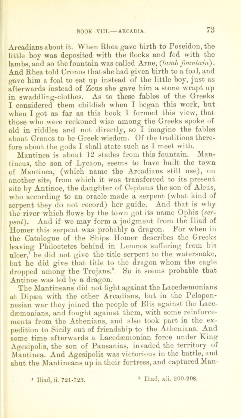 Arcadians about it. When Rhea gave birth to Poseidon, tlie little boy was deposited witb tbe flocks and fed with the lambs, and so tbefountain was called Arne, (larnb fountain). And Rhea told Cronos that she had given birth to a foal, and gave him a foal to eat up instead of the little boy, just, as afterwards instead of Zeus she gave him a stone wrapt up in swaddiing-clothes. As to these fables of the Greeks I considercd them cliildish when I began this work, but when I got as far as this book I formed this view, that those who were reckoned wise among the Greeks spoke of old in riddles and not directly, so I imagine the fables about Cronos to be Greek wisdom. Of the traditions there- fore about the gods I shall state such as I meet with. Mantinea is about 12 stades from this fountain. Man- tineus, the son of Lycaon, seems to have built the town of Mantinea, (which name the Arcadians stili use), on another site, from which it was transferred to its present site by Antinoe, the daughter of Cepheus the son of Aleus, who according to an oracle made a serpent (what kind of serpent they do not record) her guide. And that is why the river which flows by the town got its name Ophis (ser- pent). And if we may form a judgment from the Iliad of Homer this serpent was probably a dragon. For when in the Catalogue of the Ships Homer describes the Greeks leaving Philoctetes behind in Lemnos suffering from his ulcer,1 he did not give the title serpent to the watersnake, but he did give that title to the dragon whom the eagle dropped among the Trojans.2 So it seems probable that Antinoe was led by a dragon. The Mantineans did not fight against the Lacedsemonians at Dipaea with the other Arcadians, but in the Pelopon- nesian war they joined the people of Elis against the Lace- daemonians, and fought against them, with some reinforce- ments from the Athenians, and also took part. in the ex- pedition to Sicily out of friendsbip to the Athenians. And some time afterwards a Lacedaemonian force under King Agesipolis, the son of Pausanias, invaded the territoi-y of Mantinea. And Agesipolis was victorious in the batt.le, and shut the Mantineans up in their fortress, and captured Man- * Iliad, ii. 721-723. 2 Iliad, xii. 200-208.