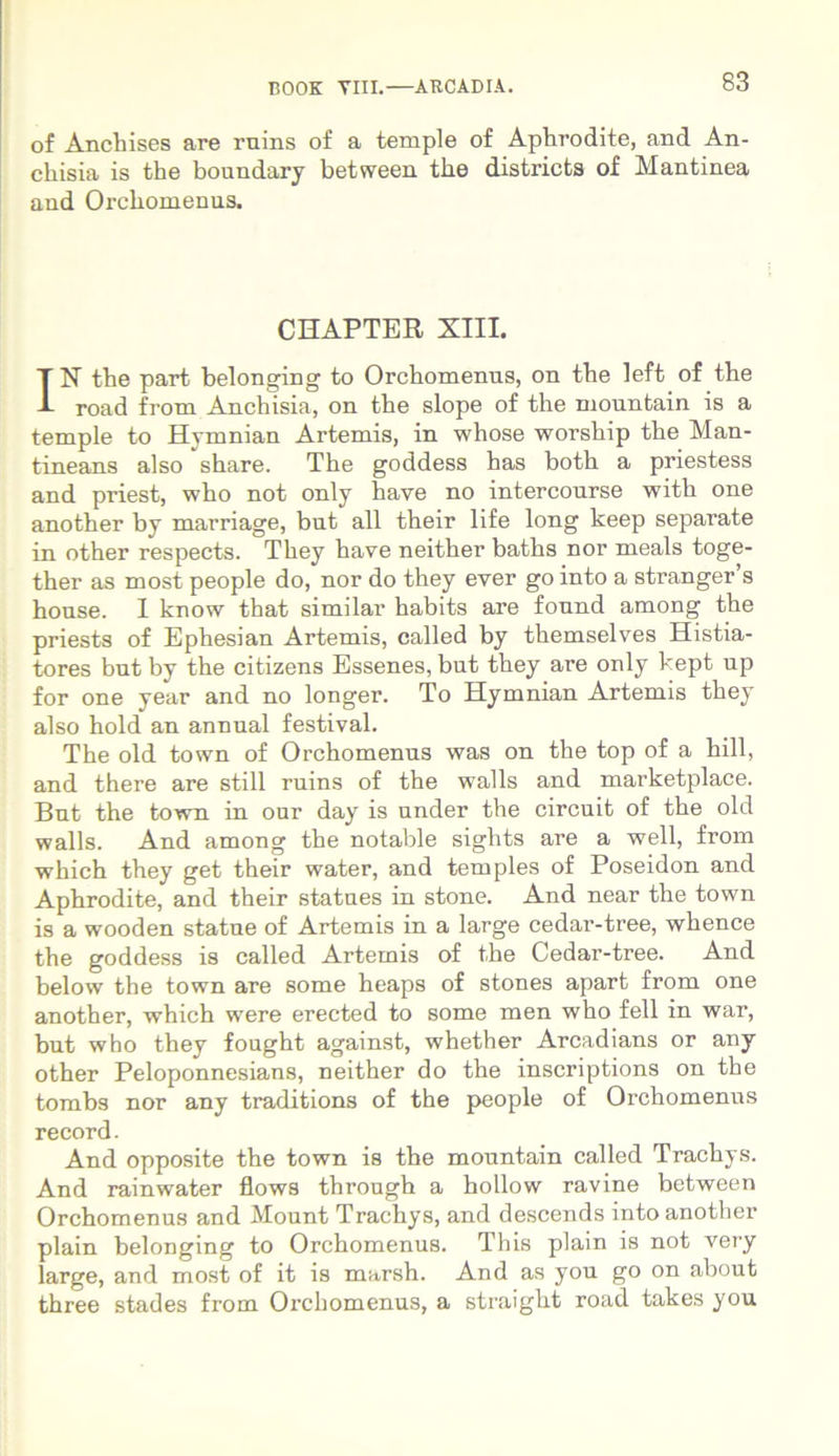 of Anchises are ruins of a temple of Aphrodite, and An- chisia is the boundary between the districts of Mantinea and Orchomeniis. CHAPTER XIII. IN the part belonging to Orchomenus, on the left of the road from Anchisia, on the slope of the niountain is a temple to Hymnian Artemis, in whose worship the Man- tineans also share. The goddess has both a priestess and priest, who not only have no intercourse with one another by marriage, but ali their life long keep separate in other respects. They have neither baths nor meals toge- ther as most people do, nor do they ever go into a stranger s house. I know that similar habits are fonnd among the priests of Ephesian Artemis, called by themselves Histia- tores bnt by the citizens Essenes, but they are only kept up for one year and no longer. To Hymnian Artemis they also hold an annual festival. The old town of Orchomenus was on the top of a hili, and there are stili ruins of the walls and marketplace. But the town in our day is under the circuit of the old walls. And among the notable sights are a well, from which they get their water, and temples of Poseidon and Aphrodite, and their statues in stone. And near the town is a wooden statue of Artemis in a large cedar-tree, whence the goddess is called Artemis of the Cedar-tree. And below the town are some heaps of stones apart from one another, which were erected to some men who feli in war, but who they fought against, whether Arcadians or any other Peloponnesians, neither do the inscriptions on the tombs nor any traditions of the people of Orchomenus record. And opposite the town is the mountain called Trachys. And rainwater flows through a hollow ravine between Orchomenus and Mount Trachys, and descends into another plain belonging to Orchomenus. This plain is not very large, and most of it is marsh. And as you go on about three stades from Orchomenus, a straigkt road takes you