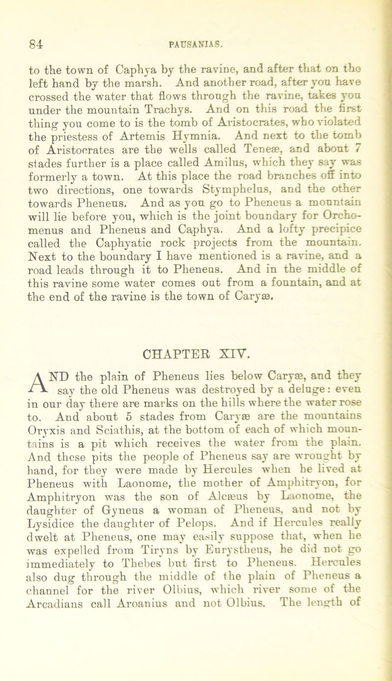 to the town of Caphya by the ravine, and after that on the left hand by the marsh. And anotber road, after yon have crossed the water that flows throngh the ravine, takes you under the mountain Trachys. And on this road the first tliing you come to is the tomb of Avistocrates, who violated the priestess of Artemis Hymnia. And next to the tomb of Aristocrates are the wells called Teneae, and about 7 stades further is a place called Amilus, which they say was formerly a town. At this place the road branches off into two directions, one towards Stymphelus, and the other towards Pheneus. And as you go to Pheneus a mountain will lie before you, which is the joint boundary for Orcho- menus and Pheneus and Caphya. And a lofty precipice called the Caphyatic rock projects from the mountain. Next to the boundary I have mentioned is a ravine, and a road leads through it to Pheneus. And in the middle of this ravine some water comes out from a fountain, and at the end of the ravine is the town of Caryas. CHAPTER XIV. AND the plain of Pheneus lies below Caryae, and they say the old Pheneus was destroyed by a deluge: even in our day tliere are marks on the hilis wherethe water rose to. And about 5 stades from Caryae are the mountains Oryxis and Sciathis, at the bottom of each of which moun- tains is a pit which receives the water from the plain. And these pits the people of Pheneus say are wrought by hand, for they were made by Hercules when he lived at Pheneus with Laonome, the mother of Amphitryon, for Amphitryon was the son of Alcaeus by Laonome, the daughter of Gyneus a woman of Pheneus, and not by Lysidice the daughter of Pelops. And if Hercules really dwelt at Pheneus, one may easily suppose that, when he was expelled from Tiryns by Eurystheus, he did not go immediately to Thebes but first to Pheneus. Hercules also dug through the middle of the plain of Pheneus a channel for the river Olbius, which river some of the Arcadians call Aroanius and not Olbius. The length of