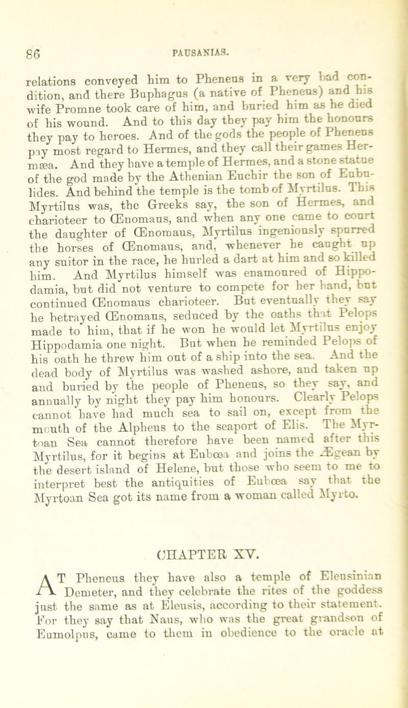 relations conveyed him to Pheneus in a very 1 ad cr^n' dition, and there Buphagus (a native of Phenens) and bis wife Promne took care of him, and bnried him as he died of his wound. And to this day they pay him the hononrs they pay to heroes. And of thegods the people of Phenens pay most regard to Hermes, and they call theirgames Her- mcea. And they have a temple of Hermes, and a stone statue of the god made by the Athenian Euchir the son of Eubu- lides. And behind the temple is the tomb of Myrtilus. Tbis Myrtilus was, the Greeks say, the son of Hermes, and eharioteer to CEnomaus, and when any one came to court the daughter of CEnomaus, Myrtilus ingeniously spurred the horses of CEnomaus, and, whenever he caugbt up any suitor in the race, he hurled a dart at him and so killed him. And Myrtilus himself was enamoured of Hippo- damia, but did not venture to compete for her hand, but continued CEnomaus eharioteer. Bnt eventnally they say he betrayed CEnomaus, seduced by the oaths that Pelops made to him, that if he won he would let Myrtilus enjoy Hippodamia one night. But when he reminded Pelops of his oath he threw him out of a ship into the sea. And the dead body of Myrtilus was washed ashore, and taken up and buried by the people of Pheneus, so they say, and annually by night they pay him honours. Clearly Pelops cannot have had much sea to sail on, except from the mouth of the Alpheus to the seaport of Elis. The Myr- tnan Sea cannot therefore have been named after this Myrtilus, for it begins at Euboea and joins the -Egean by the desert island of Helene, but those who seem to me to interpret best the antiquit.ies of Euboea say that the Myrtoan Sea got its uarne from a woman called Myrto. OHAPTER XV. AT Pheneus they have also a temple of Eleusinian Demeter, and they celebrate the rites of the goddess just. the same as at Eleusis, according to their statement. Eor they say that Naus, who was the great grandson of Eumolpus, came to them in obedience to the oracle at