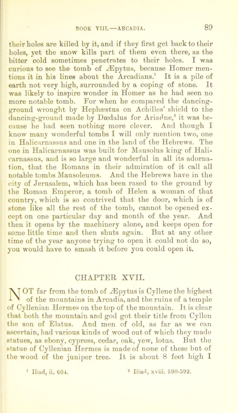 their holes are killed by it, and if they first get back to tbeir boles, yet the snow kills part of them even tbere, as tbe bitter cold sometimes penetrates to their holes. I was curious to see the tomb of HCpytus, because Homer men- tions it in bis lines about the Arcadians.1 It is a pile of earth not very kigb, snrrounded by a coping of stone. It was likely to inspire wonder in Homer as he had seen no more notable tomb. For when he compared the dancing- ground wrought by Hephtestns on Achilles’ shield to tbe dancing-ground made by Dsedalus for Ariadne,2 it was be- cause he had seen nothing more elever. And though I know many wonderful tombs I will only mention two, one in Halicarnassus and one in the land of the Hebrews. The one in Halicarnassus was built for Mausolus king of Hali- carnassus, and is so large and wonderful in all its adorna- tion, that the Romans in their admiration of it call all notable tombs Mausoleums. And the Hebrews have in the city of Jerusalem, which has been rased to the ground by the Roman Emperor, a tomb of Helen a woman of that country, which is so contrived that the door, which is of stone like all the rest of the tomb, cannot be opened ex- cept on one particular day and month of the year. And then it opens by the machinery alone, and keeps open for some little time and then shuts again. But at any other time of the year anyone trying to open it could not do so, you would have to smash it before you could open it. CHAPTER XVII. NOT far from the tomb of iEpytus is Cyllene the highest of the mountains in Arcadia, and the ruins of a temple of Cyllenian Hermes on the top of the mountain. It is ciear that both the mountain and god got their title from Cyllen the son of Elatus. And men of old, as far as we can ascertain, had various kinds of wood out of which they made statues, as ebony, cypress, cedar, oak, yew, lotus. But the statue of Cyllenian Hermes is made of none of these but of tbe wood of the juniper tree. It is about 8 feet high I Iliaci, ii. 604. 5 Iliaci, xviii. 590-592.