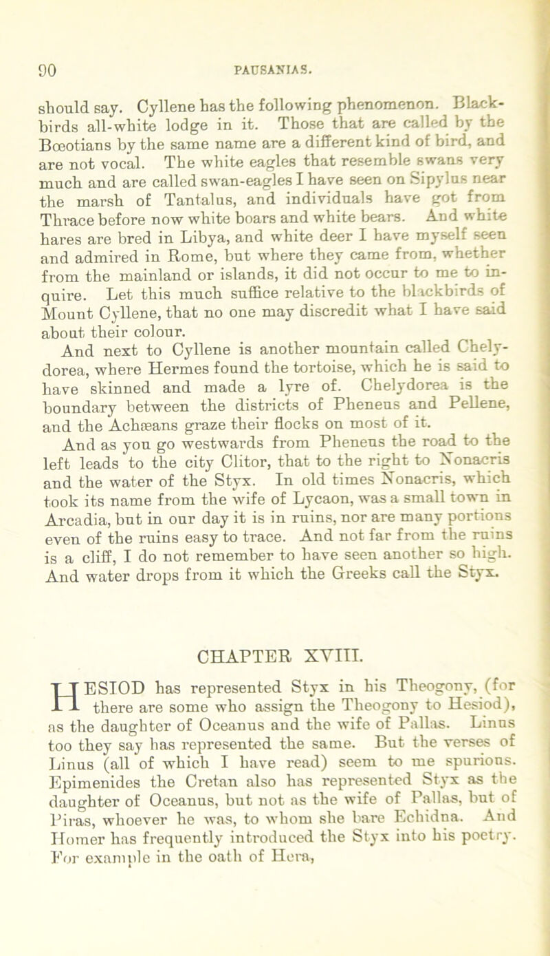 sliould say. Cyllene has the following phenomenon. Black- birds all-white lodge in it. Those that are called by the Boeotians by the same name are a different kind of bird, and are not vocal. The white eagles that resemble swans very much and are called swan-eagles I have seen on Sipylus near the marsh of Tantalus, and individuals have got from Thrace before now white boars and white bears. And white hares are bred in Libya, and white deer I have myself seen and admired in Rome, but where they came from, whether from the mainland or islands, it did not occur to me to in- quire. Let this much suffice relative to the blackbirds of Mount Cyllene, that no one may discredit what I have said about their colour. And next to Cyllene is another mountain called Chely- dorea, where Hermes found the tortoise, which he is said to have skinned and made a lyre of. Chelydorea is the boundary between the districts of Pheneus and Pellene, and the Achreans graze their flocks on most of it. And as you go westwards from Pheneus the road to the left leads to the city Clitor, that to the right to Nonacris and the water of the Styx. In old times Nonacris, which took its name from the wife of Lycaon, was a small town in Arcadia, but in our day it is in ruins, nor are many portions even of tbe ruins easy to trace. And not far from tlie ruins is a cliff, I do not remember to have seen another so higli. And water drops from it which the Greeks call the Styx. CHAPTER XYIII. HESIOD has represented Styx in his Theogony, (for there are some who assign the Theogony to Hesiod), as the daughter of Oceanus and the wife of Pallas. Linus too they say has represented the same. But the verses of Linus (all of which I have read) seem to me spurions. Epimenides the Cretan also has represented Styx as the daughter of Oceanus, but not as the wife of Pallas, but of Piras, whoever he was, to whorn she bare Echidna. And Homer has frequently introduced the Styx into his poetry. For example in the oath of Hera,