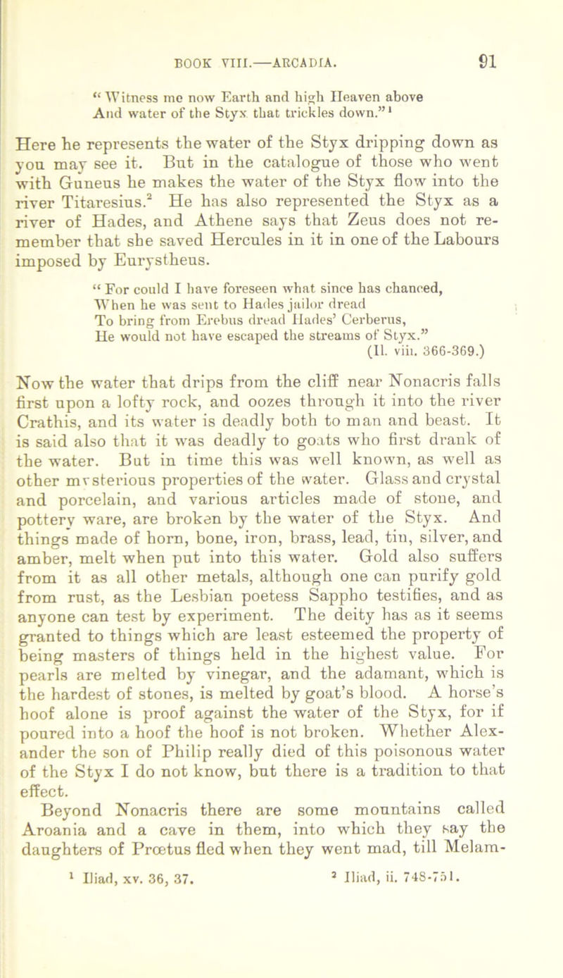 “ Witness mc now Earth and high Ileaven above And water of the Styx that trickles down.”1 Here he represents the water of the Styx dripping down as you may see it. But in the catalogue of those who went with Guneus he makes the water of the Styx flow into the river Titaresius.2 He has also represented the Styx as a river of Hades, and Athene says that Zeus does not re- member that she saved Hercules in it in one of the Labours imposed by Eurystheus. “ For could I have foreseen what sinee has chaneed, When he was sent to Hades jailor dread To bring from Erebus dread Hades’ Cerberus, He vvould not have escaped the streams of Styx.” (II. viii. 366-369.) Now the water that drips from the cliff near Nonacris falis first upon a lofty rock, and oozes through it into the river Crathis, and its water is deadly both to man and beast. It is said also that it was deadly to goats who first drank of the water. But in time this was well known, as well as other mvsterious properties of the water. Glass and crystal and porcelain, and various articles made of stone, and pottery ware, are broken by the water of the Styx. And things made of hom, bone, iron, brass, lead, tin, silver, and amber, melt when put into this water. Gold also suffers from it as all other metals, although one can purify gold from rust, as the Lesbian poetess Sappho testifies, and as anyone can test by experiment. The deity has as it seems granted to things which are least esteemed the property of being masters of things held in the highest value. For pearls are melted by vinegar, and the adamant, which is the hardest of stones, is melted by goat’s blood. A horse’s hoof alone is proof against the water of the Styx, for if poured into a hoof the hoof is not broken. Whether Alex- ander the son of Philip really died of this poisonous water of the Styx I do not know, but there is a ti'adition to that effect. Beyond Nonacris there are some monntains called Aroania and a cave in them, into which they say the daughters of Proetus fled when they went mad, till Melam-