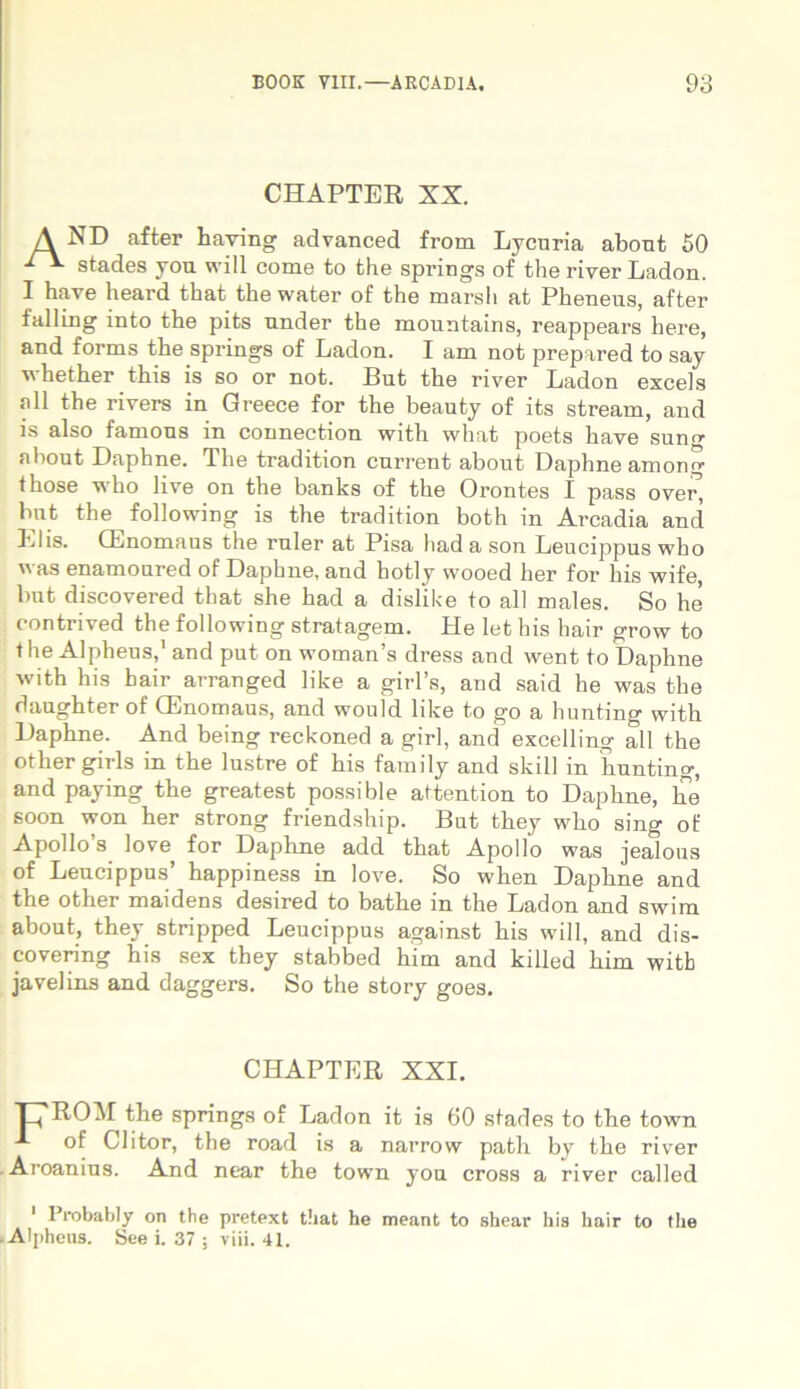 CHAPTER XX. A ND after having advanced from Lycuria abont 50 Ai- stades you will come to fche springs of the river Ladon. I ha ve heard that the water of the marsli at Pheneus, after falling into the pits under the mountains, reappears here, and forms the springs of Ladon. I am not prepared to say v hether this is so or not. But the river Ladon excels ali the rivers in Greece for the beauty of its stream, and is also famons in connection with what poets have suno- nbout Daphne. The tradition current about Daphne among those who live on the banks of the Orontes I pass ovei% but the following is the tradition both in Arcadia and Elis. (Enomaus the ruler at Pisa hadason Leucippus who  as enamoured of Daphne, and liotly wooed her for his wife, but discovered that she had a dislike to all males. So he contrived the following stratagem. He let his hair grow to i he Alpheus,1 and put on womans dress and went to Daphne with his hair arranged like a gitTs, and said he was the daughter of (Enomaus, and wonld like to go a hunting with Daphne. And being reckoned a girl, and excelling all the other girls in the lustre of his family and skill in Tiunting, and paying the greatest possible attention to Daphne, he soon won her strong friendship. But they who sing of Apollo’s love for Daphne add that Apollo was jealous of Leucippus’ happiness in love. So when Daphne and the other maidens desired to bathe in the Ladon and swim about, they stripped Leucippus against his will, and dis- covering his sex they stabbed him and killed him witb javelins and daggers. So the story goes. CHAPTER XXI. L'ROM the springs of Ladon it is 60 stades to the town of Clitor, the road is a narrow patii by the river Aroanius. And near the town you cross a river called 1 Probably on the pretext that he meant to shear his hair to the Alpheus. See i. 37 ; viii. 41.