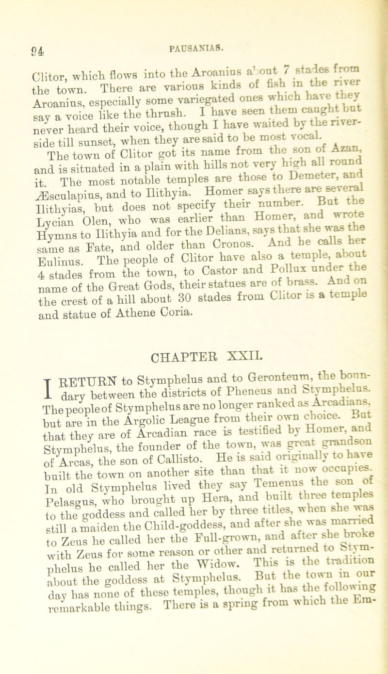 P4 Clitor, which flows into the Aroanius dxmt 7 rf*3« from tlie town. There are various krads of fi*b in the ri%cr Aroanius, especially some yariegated ones which ^ave they say a voice like the thrusk. I have seen them caught but never heard their voice, though I have waited by the nver- side till sunset, when they aresaid to be most vocal. The town of Clitor got its name from the son of Azan, and is sitnated in a plain with hilis not ver,- higbiaUround it The most notable temples are those to Demeter, an yEsculapins, and to Ilithyia. Homer says there are Beveral Ilithyias, bnt does not specify their nnmber Bnt the Lycian Olen, who was earlier than Homer, and wrote Hymns to Ilithyia and for the Delians, says that she was the sameas Fate, and older than Cronos And he calls her Bulinns. The people of Clitor have also a temple, alout 4 stades from the town, to Castor and Pollux unda the name of the Great Gods, their statues are of brass. Andon the crest of a hili about 30 stades from Clitor is a temple and statue of Athene Coria. I CHAPTER XXIL RETURX to Stymphelus and to Gerontenm, the bonn- dary between the districta of Pheneus and Stymphelus. The people of Stymphelus are no longer ranked as Arcadians bnt are in the Argolic Leagne fromtheirownchoice. But that they are of Arcadian race is testified by Homer and Stymphelus, the founder of the town, was greatgrandson of Arcas, the son of Callisto. He is said originally to have built the town on another site than that it now occupie _ In old Stymphelus lived they say Temenus the son of Pelasgus, who brought np Hera, and built tliree temples to the8goddess and called her by three tities when she waa stili amaiden the Child-goddess, and after she was mamed to Zeus he called her the Full-grown, and after she broke with Zeus for some reason or other and returned to St. illicius he called her the Widow. This is the tradition about the goddess at Stymphelus. But the town m our day has none of these temples, though it has thefollowing remarkable things. There is a sprmg from which the Era