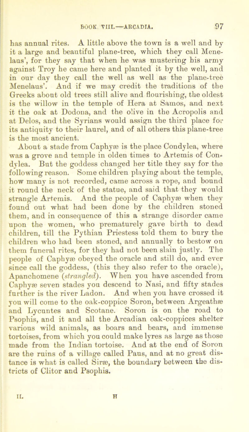 has annual i’ites. A little above the town is a well and by it a large and beautiful plane-tree, which they call Mene- laus’, for they say that when he was mustering his army against Troy he came here and planted it by the well, and in our day they call the well as well as the plane-tree Menelaus’. And if we may credit the ti'aditions of the Greeks about old trees stili alive and flourishing, the oldest is the wrillow in the temple of Hera at Samos, and next it the oak at Dodona, and the olive in the Acropolis and at Delos, and the Syrians would assign the third place for its antiquity to their laurei, and of all others this plane-tree is the most ancient. About a stade from Caphyas is the place Condylea, where was a grove and temple in olden times to Artemis of Con- dylea. But the goddess changed her title they say for the following reason. Some children playing about the temple, how many is not recorded, came across a rope, and bound it round the neck of the statue, and said that they would strangle Artemis. And the people of Caphyas when they found out what had been done by the children stoned them, and in consequence of this a strange disorder came upon the women, who pi^ematurely gave birth to dead children, till the Pythian Priestess told them to bury the children who had been stoned, and annually to bestow on them funeral rites, for they had not been slain justly. The people of Capbyse obeyed the oracle and stili do, and ever since call the goddess, (this they also refer to the oracle), Apanchomene (strangled). When you have ascended from Caphyae seven stades you descend to Nasi, and fifty stades further is the river Ladon. And when you have crossed it you will come to the oak-coppice Soron, between Argeathas and Lycnntes and Scotane. Soron is on the road to Psophis, and it and all the Arcadian oak-coppices shelter various wild animals, as boars and bears, and immense tortoises, from which you could make lyres as large as those made from the Indian tortoise. And at the end of Soron are the ruins of a village called Paus, and at no great dis- tance is what is called Sirse, the boundary between the dis- tricts of Clitor and Psophis. ii. H