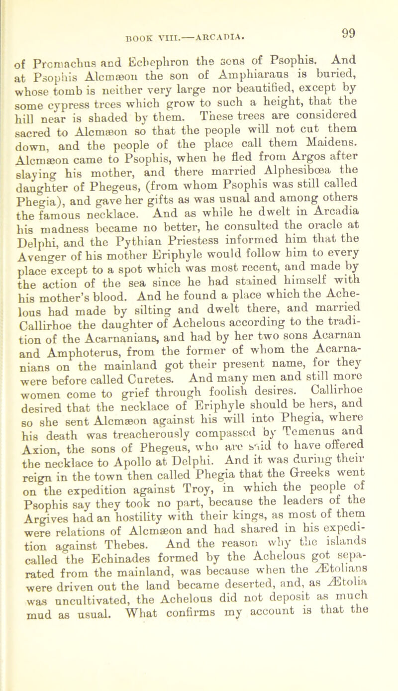 of Prcmachus and Ecbephron the sona of Psophis. And. at Psophis Alcmfeon the son of Amphiaraus is buried, whose tornb is neither very large nor beautified, except by some eypress trees which grow to such a height, that the hili near is shaded by them. These trees are considered sacred to Alcmaeon so that the people will not cut them down, and the people of the place call them Maidens. Alcmaeon came to Psophis, when he fled from Argos after slaying his mother, and there married Alphesiboea the daughter of Phegeus, (from whom Psophis was stili called Phegia), and gave her gifts as was usnal and among others the famous necklace. And as while he dwelt in Arcadia his madness became no better, he consulted the Oracle at Delphi, and the Pythian Priestess informed liim that the Avenger of his mother Eriphyle would follow him to every place except to a spot which was most recent, and made by the action of the sea since he had stained himself with his mother’s blood. And he found a place which the Ache- lous had made by silting and dwelt there, and married Callirhoe the daughter of Achelous according to the tradi- tion of the Acarnanians, and had by her two sons Acarnan and Amphoterus, from the former of whom the Acarna- nians on the mainland got their present name, for they were before called Curetes. And many men and stili more women come to grief through foolish desires. Callirhoe desired that the necklace of Eriphyle should be hers, and so she sent Alcmaeon against his will into Phegia, where his death was treacherously compasscd by Temenus and Axion, the sons of Phegeus, who are s-dd to ha ve offered the necklace to Apollo at Delphi. And it was dunng their reign in the town then called Phegia that the Greeks went on the expedition against Troy, in which the people of Psophis say they took no part, because the leaders of the Argives had an hostility with their kings, as most of them were relations of Alcmaeon and had shared in his expedi- tion against Thebes. And the reason wliy the lslands called °the Echinades formed by the Achelous got sepa- rated from the mainland, was because when the iEtolians were driven out the land became deserted, and, as iEtoha was uncultivated, the Achelous did not deposit as inuch mud as usual. What confirms my account is that the