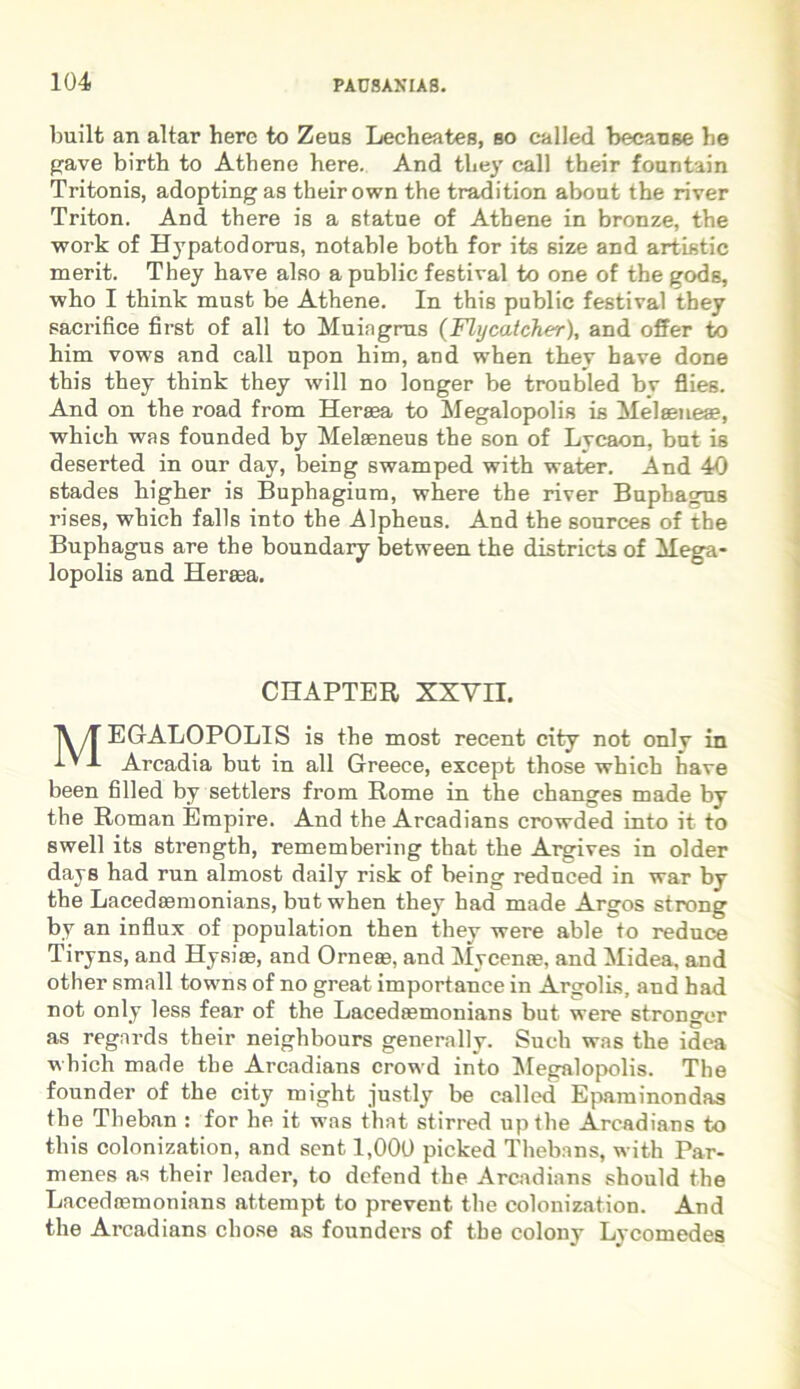 built an altar here to Zeas Lecheates, bo ealled becanse he pave birth to Atbene here. And they call their foantain Tritonis, adopting as their own the tradition about the river Triton. And there is a statue of Atbene in bronze, the work of Hypatodorus, notable both for its size and artistic merit. They have also a public festiva! to one of the godg, who I think must be Athene. In this public festival they sacrifice first of ali to Muingrns (Flycatcher), and offer to him vows and call upon him, and when they have done this they think they will no longer be troubled bv flies. And on the road from Heraea to Megalopolis is Melaeneae, which was founded by Melaeneus the son of Lycaon, but is deserted in our day, being swamped with water. And 40 stades higher is Buphagiuro, where the river Bupbagus rises, which falis into the Alpheus. And the sources of the Buphagus are the boundary between the districta of Mega- lopolis and Heraea. CHAPTER XXVII. jV/T EGALOPOLIS is the most recent city not onlv in ’ -*■ Arcadia but in all Greece, except those which have been filled by settlers from Rome in the changes made by the Roman Empire. And the Arcadians crowded into it to swell its strength, remembering that the Argives in older days had run almost daily risk of being reduced in war by the Lacedaemonians, but when they had made Argos strong by an influx of population then they were able to reduce Tiryns, and Hysiae, and Orneae, and Mycenae, and Midea, and other small towns of no great importance in Argolis, and had not only less fear of the Lacedaemonians but were stronger as regnrds their neighbours generally. Sucli was the idea which made the Arcadians crowd into Megalopolis. The founder of the city might justly be ealled Epaminondas the Theban : for he it was that stirred upthe Arcadians to this colonization, and sent 1,000 picked Thebans, with Par- menes as their leader, to defend the Arcadians should the Lacedasmonians attempt to prevent the colonization. And the Arcadians chose as founders of the colony Lycomedes