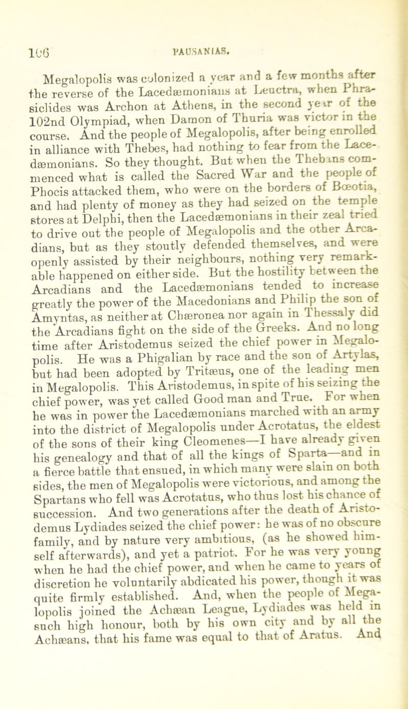 Megalopolis was culonized a year arui a few months after tbe reverse of the Lacedaemonians at Leuctra, w hen 1 hra- siclides was Archon at Athens, in the second yerr of the 102nd Olympiad, when Damon of Thuria was victor m the course. And the people of Megalopolis, after being enrolled in alliance with Thebes, had nothing to fear from the Lace- daemonians. So they thought. But when the Thebtns com- menced what is called the Sacred War and the people of Phocis attacked them, who were on the borders of Boeotia, and had plenty of money as they had seized on the temple Stores at Delphi, then the Lacedaemonians in their zeal tried to drive out the people of Megalopolis and the other Arca- dians, but as they stoutly defended themselves, and were openly assisted by their neighbours, nothing very remark- able happened on either side. But the hostility betw een the Arcadians and the Lacedaemonians tended to increase greatly the power of the Macedonians and Philip the son of Amyntas, as neither at Chaeronea nor again m Ihessaly did the Arcadians fight on the side of the Greeks. And no long time after Aristodemus seized the chief power m Megalo- polis. He was a Phigalian by race and the son of Artylas, but had been adopted. by Tritaeus, one of the leading men in Megalopolis. This Aristodemus, in spite of his seizing the chief power, was yet called Good man and True. For when he was in power the Lacedaemonians marched with an army into the district of Megalopolis under Acrotatus, the eldest of the sons of their king Cleomenes—I have already given his genealogy and that of ali the kings of Sparta and in a fierce battle that ensued, in which many were slain on both sides, the men of Megalopolis were victorious, and among the Spartans who feli was Acrotatus, who thus lost hischance of 6uccession. And two generations after the death of Aristo- demus Lydiades seizedthe chief power: he was of no obscure family, and by nature very ambitious, (as he showed lnm- self afterwards), and yet a patriot. For he was very young when he had the chief power, and when he came to years of discretion he volontarily abdicated his power, though it was quite firmly established. And, when the people of Mega- lopolis joined the Acliaean League, Lydiades was held in such liigh lionour, both by his own city and by ali the Achroans, that his fame was equal to that of Aratus. And