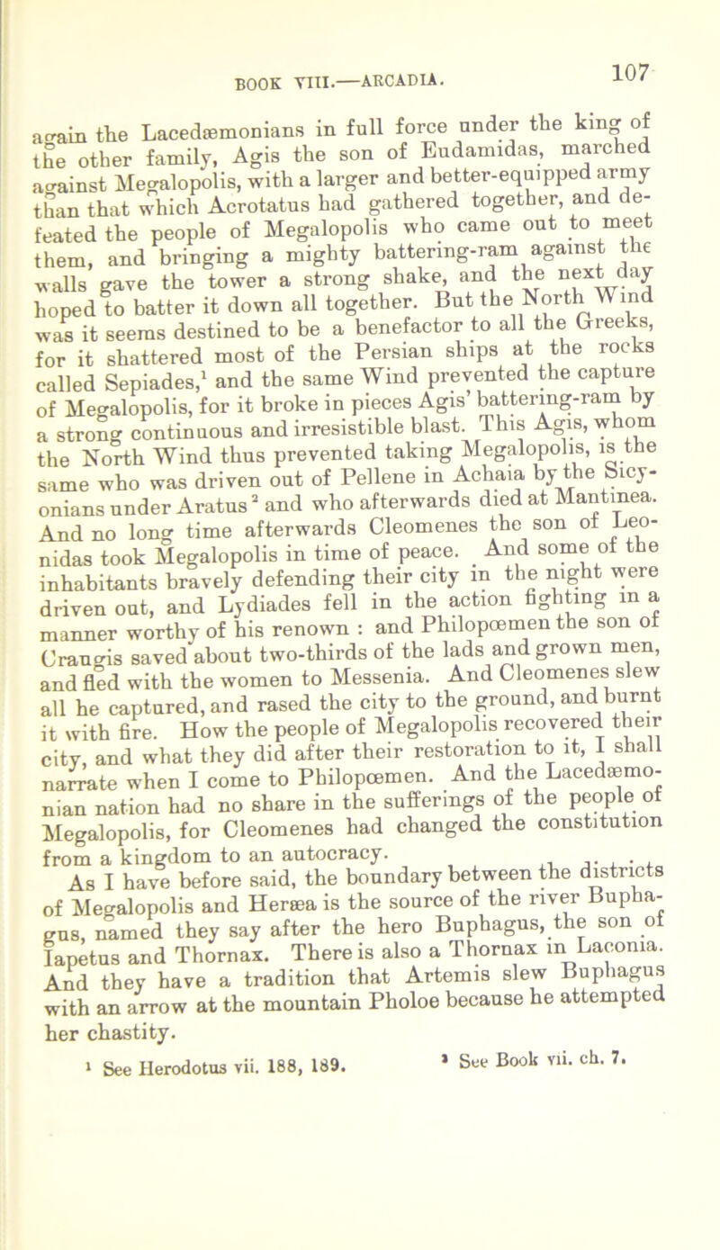 aeram the Lacedaemonians in full force nnder tlie kmg of the other family, Agis the son of Eudamidas, marched ao-ainst Megalopolis, witli a larger and better-equipped army than that which Acrotatus had gathered together, and de- feated the people of Megalopolis who came out to meet them, and bringing a mighty battermg-ram agamst the -vralls gave the tower a strong shake, and the next_day hoped to batter it down all together. But the North IV md was it seems destined to be a benefactor to all the Greeks, for it shattered most of the Persian ships at the rocks called Sepiades,1 and the same Wind prevented the captare of Megalopolis, for it broke in pieces Agis’ battermg-ram by a strong continaous and irresistible blast. This Agis, whorn the North Wind thus prevented taking Megalopolis, is the same who was driven out of Pellene in Achaia by the Sicy- onians under Aratus2 and who afterwards died at Mantinea. And no long time afterwards Cleomenes the son o± Leo- nidas took Megalopolis in time of peace. _ And some of the inhabitants bravely defending their City m the mght were driven out, and Lydiades feli in the action fighting m a manner worthy of his renown : and Philopoemen the son ot Cranods saved about two-thirds of the lads and grown men, and fled with the women to Messenia. And Cleomenes slew all he captured, and rased the City to the ground, and burn it with fire. How the people of Megalopolis recovered their citv and what they did after their restoration to it, i shall narrate when I come to Philopoemen. And the Lacedasmo- nian nation had no share in the suffermgs of the people ot Megalopolis, for Cleomenes had changed the constitution from a kingdom to an autocracy. . . As I have before said, the boundary between the districts of Megalopolis and Heraea is the source of the river Bupha- eus named they say after the hero Buphagus, the son oi Iapetus and Thornax. There is also a Thornax m Laconia. And they have a tradition that Artemis slew Buphagus with an arrow at the mountain Pholoe because he attempted her chastity. 1 See Herodotus vii. 188, 189. 1 See Book vii. ch. 7.