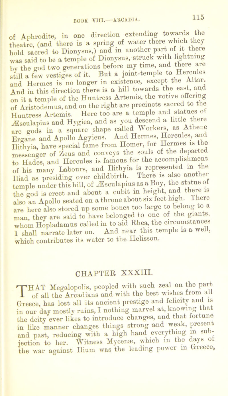 of Aplirodite, in one direction extendmg towards the theatre, (and there is a spring of water there which they hold sacred to Dionysus,) and in another part of it there was said to be a temple of Dionysus, struck with hghtnmg by the god two generations before my time, and there ai e stili a few vestiges of it. Bnt a joint-temple to Hercules and Hermes is no longer in existence, except the Altar. And in this direction there is a hili towards the east, and on it a temple of the Huntress Artemis, the votive offermg of Aristodemus, and on the right are precincts sacred to the Huntress Artemis. Here too are a temple and statues ot iEsculapius and Hygiea, and as you descend a litti e there are eods in a square shape called Workers, as Athei,e Ergane and Apollo Agyieus. And Hermes, Hercules, and Ilithyia, have special fame from Homer, for Hermes is the messenger of Zeus and conveys the souls of the departed to Hades and Hercules is famous for the accomplishment of his many Labours, and Ilithyia is represented in the Iliad as presiding over childbirth. There is also another temple under this hili, of ^Esculapius as a Boy, the statue ot the god is erect and about a cubit in height, and there is also an Apollo seated on a throne about six feet high. 1 here are here also stored up some bones too large to belong to a man, they are said to have belonged to one of the giants, whom Hopladamus called in to aid Rhea, the circumstances I shall narrate later on. And near this temple is a well, which contributes its water to the Helisson. CHAPTER XXXIII. THAT Megalopolis, peopled with such zeal on the part of all the°Arcadians and with the best wishes from all Greece, has lost all its ancient prestige and felicity and is in our day mostly ruins, I nothing marvel at, knowing that the deity ever likes to introduce changes, and that tortune in like manner changes things strong and weak, present and past, reducing with a high hand everything m sub- iection to her. Witness Mycenae, which m the days ot the war against Ilium was the leadmg power m Greece,