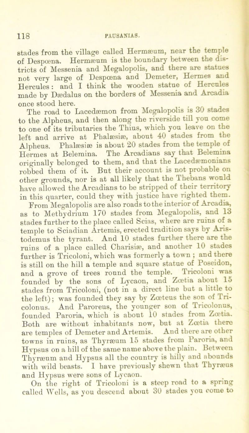 stades from the village called Hermaeum, near the temple of Despcena. Hermaeum is the boundary between the dis- tricts of Messenia and Megalopolis, and there are statues not very large of Despcena and Demeter, Hermes and Hercules: and I think the wooden statue of Hercules made by Daedalus on the borders of Messenia and Arcadia once stood here. The road to Lacedaemon from Megalopolis is 30 stades to the Alpheus, and then along the riverside till you come to one of its tributaries the Thius, which you leave on the left and arriye at Phaltesiae, about 40 stades from the Alpheus. Phalaesias is about 20 stades from the temple of Hermes at Belemina. The Arcadians say that Belemina originally belonged to them, and that the Lacedsemomans robbed them of it. But their account is not probable on other grounds, nor is at all likely that the Thebans wonld have allowed the Arcadians to be stripped of their territory in tliis quarter, could they with justice have righted them. From Megalopolis are also roads to the interior of Arcadia, as to Methydrium 170 stades from Megalopolis, and 13 stades further to the place called Scias, where are ruins of a temple to Sciadian Artemis, erected tradition says by Aris- todemus the tyrant. And 10 stades further there are the ruins of a place called Charisiae, and another 10 stades further is Tricoloni, which was formerly a town ; and there is stili on the hili a temple and square statue of Poseidon, and a grove of trees round the temple. Tricoloni was founded by the sons of Lycaon, and Zcetia about 15 stades from Tricoloni, (not in a direct line but a little to the left); was founded they say by Zoeteus the son of Tri- colonus. And Paroreus, the younger son of Tricolonus, founded Paroria, which is about 10 stades from Zoetia. Both are without inhabitants now, but at Zoetia there are temples of Demeter and Artemis. And there are other towns in ruins, as Thyraeum 15 stades from Paroria, and Hvpsus on a liill of the same name above the plain. Between Thyraeum and Hypsus all the country is hilly and abounds with wild beasts. I have previously shewn that Thyraeus and Hypsus were sons of Lycaon. On the riglit of Tricoloni is a steep road to a spring called Wells, as you descend about 30 stades you come to