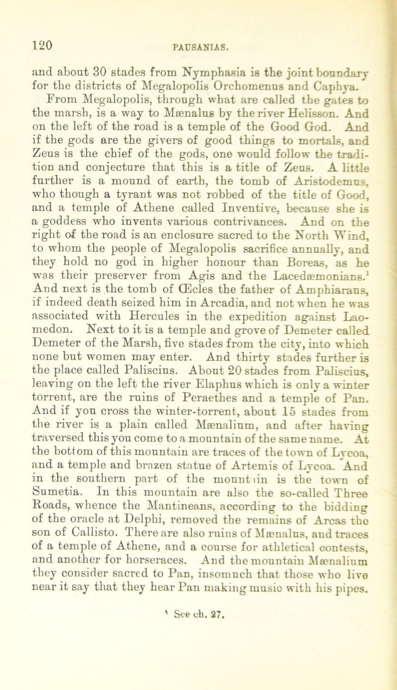 and about 30 stades from Nymphasia is the joint boundary for the districts of Megalopolis Orchomenus and Caphya. From Megalopolis, through wbat are called the gates to the marsh, is a way to Maenalus by the river Helisson. And on the left of the road is a temple of the Good God. And if the gods are the givers of good things to mortals, and Zeus is the chief of the gods, one would follow the tradi- tion and conjecture that this is a title of Zeus. A little further is a mound of earth, the tomb of Aristodemus, who though a tyrant was not robbed of the title of Good, and a temple of Athene called Inventive, because she is a goddess who invents various contrivances. And on the right of the road is an enclosure sacred to the North Wind, to whom the people of Megalopolis sacrifice annually, and they hold no god in higher honour than Boreas, as he was their preserver from Agis and the Lacedaemonians.1 And next is the tomb of GDcles the father of Amphiaraus, if indeed death seized him in Arcadia, and not when he was associated with Hercules in the expedition against Lao- medon. Next to it is a temple and grove of Demeter called Demeter of the Marsh, five stades from the city, into which none but women may enter. And thirty stades further is the place called Paliscins. About 20 stades from Paliscius, leaving on the left the river Elaphus which is only a winter torrent, are the ruins of Peraethes and a temple of Pan. And if you cross the winter-torrent, about 15 stades from the river is a plain called Maenalium, and after having traversed this you come to a mountain of the same name. At the bottom of this mountain are traces of the town of Lvcoa, and a temple and brazen statue of Artemis of Lycoa. And in the Southern part of the mountiin is the town of Sumetia. In this mountain are also the so-ealled Three Roads, whence the Mantineans, according to the bidding of the Oracle at Delphi, removed the remains of Arcas the son of Callisto. There are also ruins of Mamalus, and traces of a temple of Athene, and a course for athletical contests, and another for horseraces. And the mountain Maenalium they consider sacred to Pan, insomnch that those who live near it say that they hear Pan making musio with his pipes.