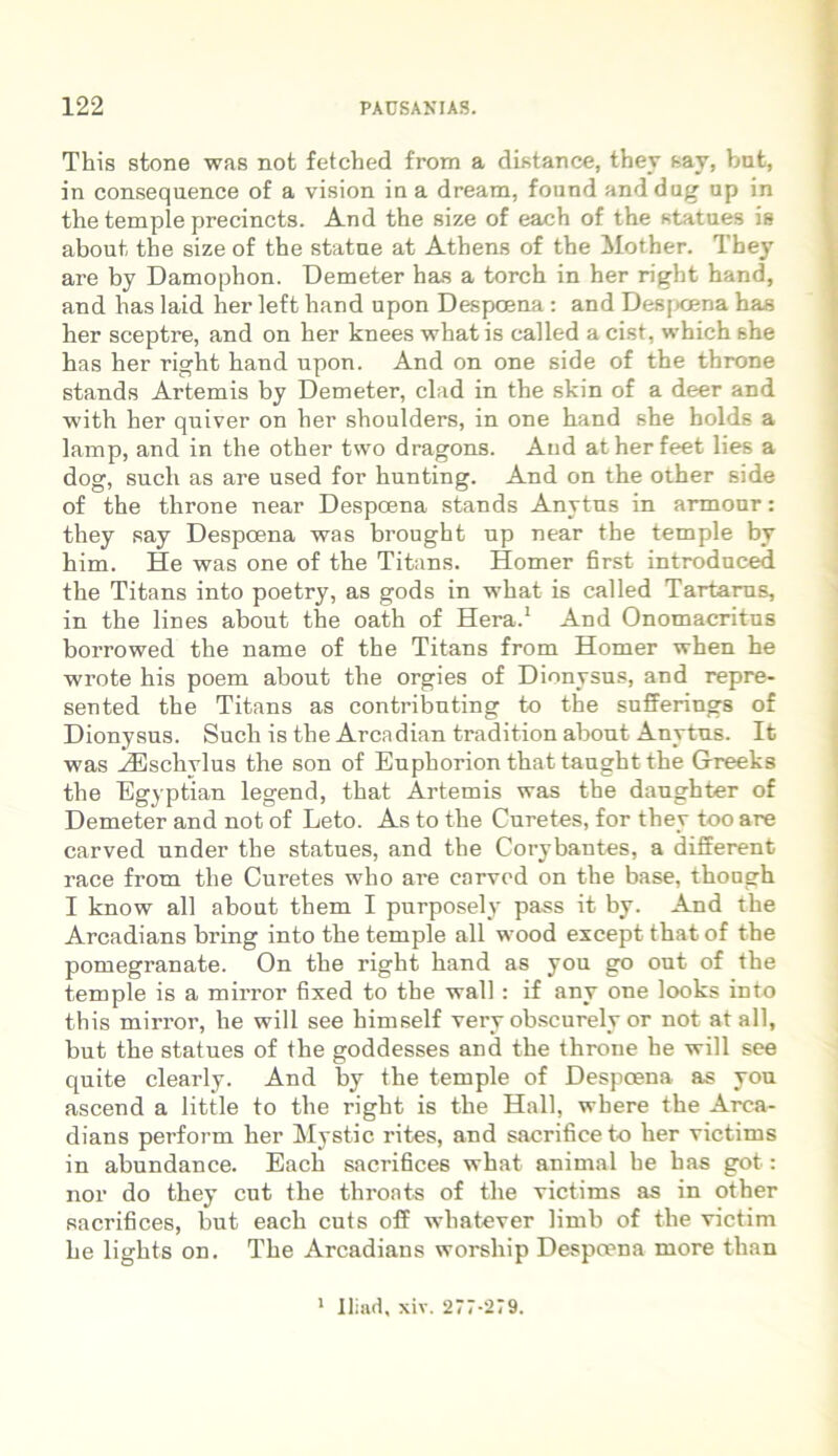 This stone was not fetcbed from a distance, they say, but, in consequence of a vision in a dream, fonnd anddug up in the temple precincts. And the size of each of tbe statues is about tbe size of the statue at Athens of tbe Mother. They are by Damophon. Demeter has a torcb in her right hand, and has laid her left hand upon Despcena : and Despcena bas her sceptre, and on her knees what is called a cist, which she has her right hand upon. And on one side of the throne stands Artemis by Demeter, clad in the skin of a deer and with her quiver on her shoulders, in one hand she holds a lamp, and in the other tvvo dragons. And atherfeet lies a dog, such as are used for hunting. And on the other side of the throne near Despcena stands Anytus in armour: they say Despoena was brought np near the temple by him. He was one of the Titans. Homer first introduced the Titans into poetry, as gods in what is called Tartarus, in the lines about the oath of Hera.1 And Onomacritus borrowed the name of the Titans from Homer when he wrote his poem about the orgies of Dionysus, and repre- sented the Titans as contributing to the sufferings of Dionysus. Such is the Arcadian tradition about Anytus. It was -/Eschylus the son of Euphorion that taught the Greeks the Egyptian legend, that Artemis was the danghter of Demeter and not of Leto. As to the Curetes, for they too are carved under the statues, and the Corybantes, a different race from the Curetes who are carved on the base, though I know ali about them I purposely pass it by. And the Arcadians bring into the temple all wood except that of the pomegranate. On the right hand as you go out of the temple is a mirror fixed to the wall: if any one looks into this mirror, he will see himself veiw obscurely or not at all, but the statues of the goddesses and the throne he will see quite clearly. And by the temple of Despoena as you ascend a little to the right is the Hali, where the Arca- dians perform her Mystic rites, and sacrifice to her victims in abundance. Each sacrifices what animal he has got: nor do they cut the throats of the victims as in other sacrifices, but each cuts off wliatever limb of the victim he lights on. The Arcadians worship Despcena more than 1 lliad, xiv. 277-279.