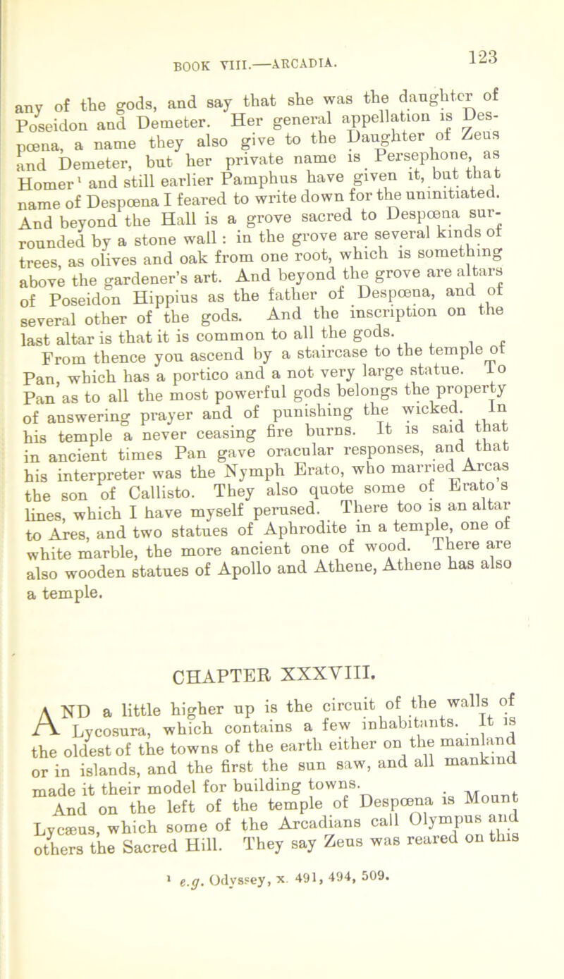 any of the gods, and say that she was the danghtcr of Poseidon and Demeter. Her general appellation is Des- pcena, a natne they also give to the Daugliter of Zeus and Demeter, bnt her private name is Persephone, as Homer1 and stili earlier Pamphus have given it, bnt that name of Despcena I feared to wnte down for the ummtiated. And beyond the Hali is a grove sacred to Despcena sur- rounded by a stone wall: in the grove are several kinds of trees as olives and oak from one root, which is something above the gardener’s art. And beyond the grove are altars of Poseidon Hippius as the father of Despcena, and ot several other of the gods. And the mscnption on the last altar is that it is common to all the gods. From thence yon ascend by a staircase to the temple ot Pan, which has a portico and a not very large statue. Io Pan as to all the most powerful gods belongs the property of auswering prayer and of punishing the wicked n his temple a never ceasing fire burns. It is said that in ancient times Pan gave oracular responses, and that his interpreter was the Nymph Erato, who married Arcas the son of Callisto. They also quote some ot Erato s lines, which I have myself perused. There too is an altar to Ares, and two statues of Aphrodite m a temple, one ot white marble, the more ancient one of wood There are also wooden statues of Apollo and Athene, Athene has also a temple. CHAPTER XXXVIII. A ND a little higher np is the circuit of the walls of Lycosura, which contains a few mhabitants. It is the oldestof the towns of the earth either on the mainland or in islands, and the first the sun saw, and all mankmd made it their model for bnilding towns M . And on the left of the temple of Despcena is Mount Lycseus, which some of the Arcadians call Olympus and others the Sacred Hili. They say Zens was reared on this 1 e.g. OdvsFey, x. 491, 494, 509.