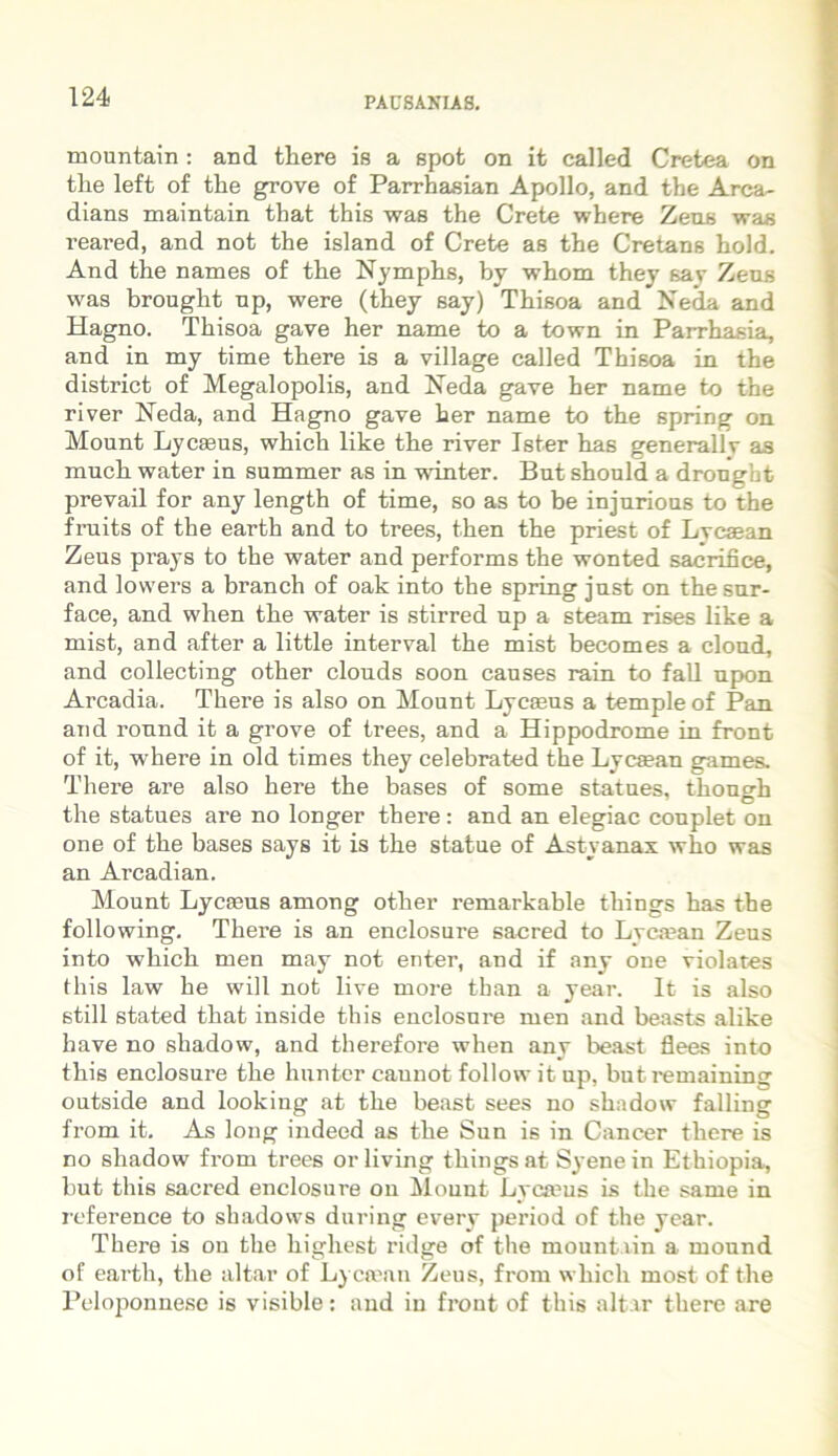 mountain r and there is a spot on it called Cretea on the left of the grove of Parrhasian Apollo, and the Arca- dians maintain that this was the Crete where Zeus was reared, and not the island of Crete as the Cretans hold. And the names of the Nymphs, by wbom they sav Zens was brouglit np, were (they say) Thisoa and Neda and Hagno. Thisoa gave her name to a town in Parrhasia, and in my time there is a village called Thisoa in the district of Megalopolis, and Neda gave her name to the river Neda, and Hagno gave her name to the spring on Mount Lycaeus, which like the river Ister has generallv as much water in summer as in winter. But should a drought prevail for any length of time, so as to be injurions to the fruits of the earth and to trees, then the priest of Lvcaean Zeus prays to the water and performs the wonted sacrifice, and lowers a branch of oak into the spring just on thesur- face, and when the water is stirred up a steam rises like a mist, and after a little interval the mist becomes a clond, and collecting other clouds soon causes rain to fall npon Arcadia. There is also on Mount Lycaeus a templeof Pan and round it a grove of trees, and a Hippodrome in front of it, where in old times they celebrated the Lycsean games. There are also here the bases of some statues, though the statues are no longer there: and an elegiae couplet on one of the bases says it is the statue of Astyanax who was an Arcadian. Mount Lycaeus among other remarkable things has the following. There is an enclosure sacred to Lycaean Zeus into which men may not enter, and if any one violates this law he will not live more than a year. It is also stili stated that inside this enclosure men and beasts alike have no shadow, and therefore when any beast flees into this enclosure the hunter cauuot follow it up, butremaining outside and looking at the beast sees no shadow falling from it. As loug indeed as the Sun is in Cancer there is no shadow from trees orliving things at Syene in Ethiopia, but this sacred enclosure ou Mount Lycmus is the same in reference to shadows during every period of the year. There is on the highest ridge of the mountain a mound of earth, the altar of Lycsean Zeus, from which most of the Peloponnese is visible: and in front of this altar there are