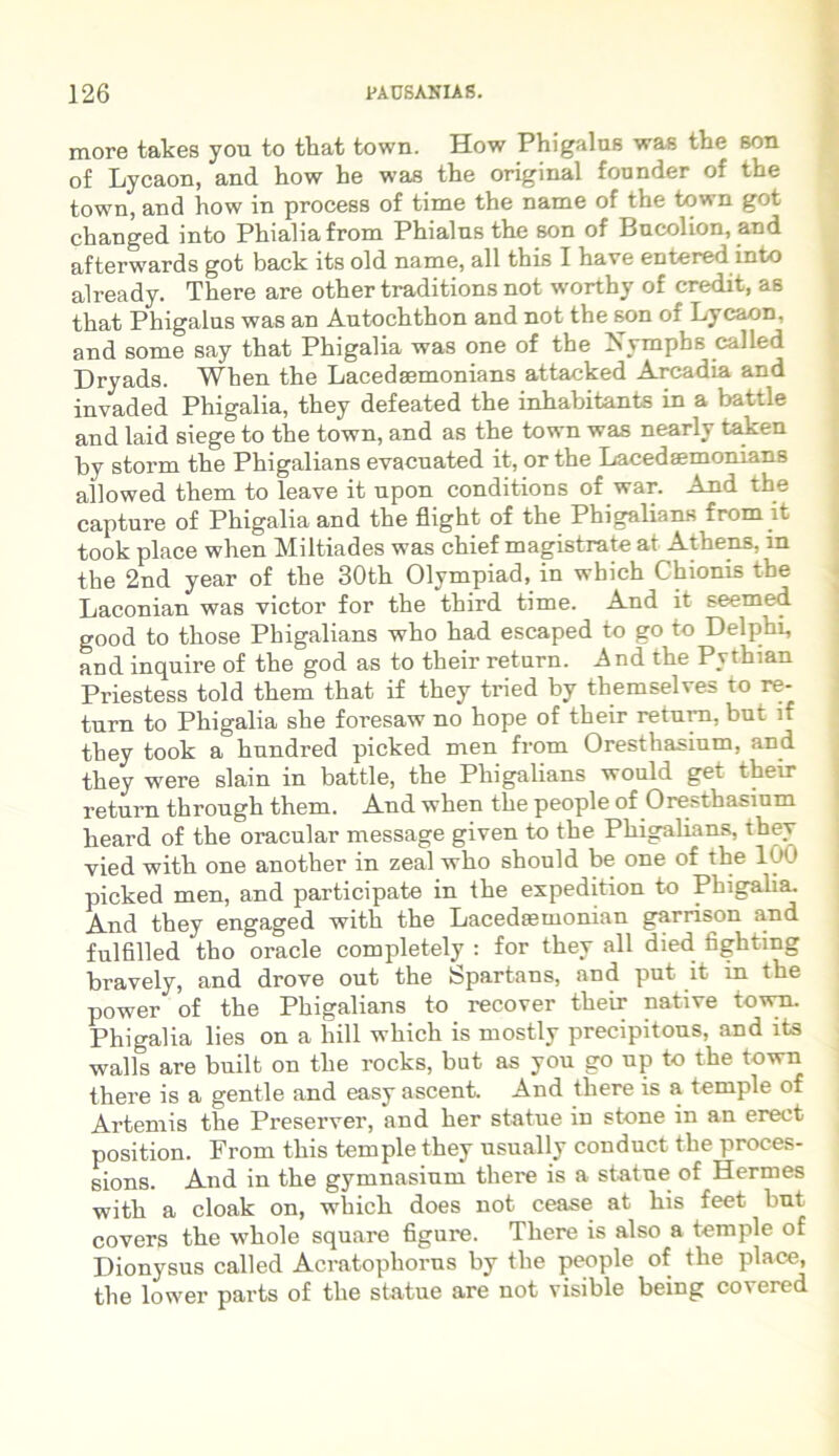 more takes you to that town. How Phigalas was the son of Lycaon, and how be was tbe original founder of the town, and how in process of time the name of the town got changed into Phialiafrom Phialns the son of Bucolion, and afterwards got back its old name, ali this I have entered into already. There are other traditions not wortby of credit, as that Phigalus was an Autochthon and not the son of Lycaon, and some say that Phigalia was one of the Xymphs called Dryads. When the Lacedsemonians attacked Arcadia and invaded Phigalia, they defeated the inhabitants in a battle and laid siege to the town, and as the town was nearly taken by storm the Phigalians evacuated it, or the Lacedsemonians allowed them to leave it npon conditions of war. And the capture of Phigalia and the flight of the Phigalians from it took place when Miltiades was chief magistrate at Athens, m the 2nd year of the 30th Olympiad, in which Chionis the Laconian was victor for the third time. And it seemed good to those Phigalians who had escaped to go to Delphi, and inquire of the god as to their return. And the Pvthian Priestess told them that if they tried by themselves to re- turn to Phigalia she foresaw no hope of their return, but if they took a hundred picked men from Oresthasium, and they were slain in battle, the Phigalians would get their return through them. And when the people of Oresthasium lieard of the oracular message given to the Phigalians, they vied witli one another in zeal who should be one of the 100 picked men, and participate in the expedition to Phigalia. And they engaged with the Lacedsemonian garrison and fulfilled tho oracle completely : for they ali died fightmg bravely, and drove out the Spartans, and put it m the power of the Phigalians to recover their native town. Phigalia lies on a hili which is mostly precipitous, and its walls are built on the rocks, but as you go up to the town there is a gentle and easy ascent. And there is a temple of Artemis the Preserver, and her statue in stone in an erect position. From this temple they usually conduct the proces- sions. And in the gymnasium there is a statue of Hermes with a cloak on, which does not cease at his feet but covers the whole square figure. There is also a temple of Dionysus called Acratophorus by the people of the place, the lower parts of the statue are not visible being covered