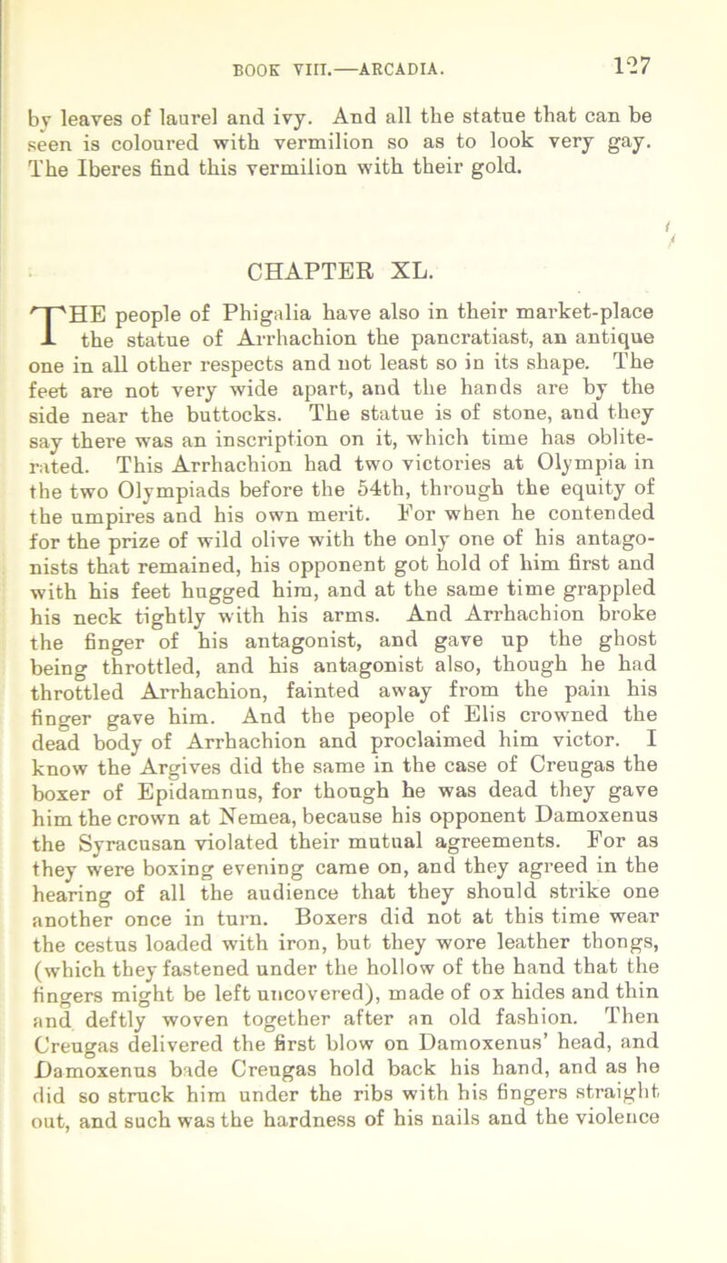 by leaves of laurei and ivy. And ali the statue tliat can be seen is coloured with vermilion so as to look very gay. The Iberes find this vermilion with their gold. CHAPTER XL. THE people of Phigalia have also in their market-place the statue of Arrhachion the pancratiast, an antique one in ali other respects and not least so in its shape. The feet are not very wide apart, and the hands are by the side near the buttocks. The statue is of stone, and they say there was an inscription on it, which time has oblite- rated. This Arrhachion had two vietories at Olympia in the two Olympiads before the 54th, through the equity of the umpires and his own merit. Eor when he contended for the prize of wild olive with the only one of his antago- nists that remained, his opponent got hold of him first and with his feet hugged him, and at the same time grappled his neck tightly with his arms. And Arrhachion broke the finger of his antagonist, and gave up the ghost being throttled, and his antagonist also, though he had throttled Arrhachion, fainted away from the pain his finger gave him. And the people of Elis crowned the dead body of Arrhachion and proclaimed him victor. I know the Argives did the same in the case of Creugas the boxer of Epidamnus, for thongh he was dead they gave him the crown at Nemea, because his opponent Damoxenus the Syracusan violated their mutual agreements. For as they were boxing evening came on, and they agreed in the hearing of ali the audience that they should strike one another once in tum. Boxers did not at this time wear the cestus loaded with iron, but they wore leather tbongs, (which they fastened under the hollow of the hand that the tingers might be left uncovered), made of ox hides and thin and deftly woven together after an old fashion. Then Creugas delivered the first blow on Damoxenus’ head, and Damoxenus bade Creugas hold back his hand, and as he did so struck him under the ribs with his fingers straight out, and such was the hardness of his nails and the violence