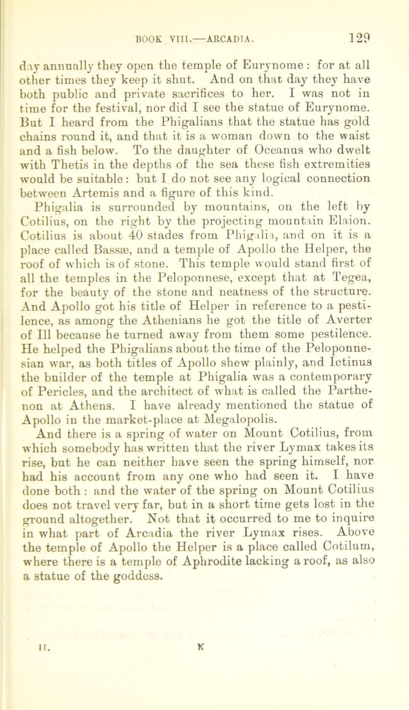 dny annnally they open the temple of Eurynome : for at ali other times they keep it shut. And on that day they have both public and private sacrifices to her. I was not in time for the festival, nor did I see the statue of Eurynome. But I heard from the Phigalians that the statue has gold chains round it, and that it is a woman down to the waist and a fish below. To the daughter of Oceanus who dwelt with Thetis in the depths of the sea these fish extremities would be suitable: but I do not see any logical connection between Artemis and a figure of this kind. Phigalia is surrounded by mountains, on the left by Cotibus, on the right by the projecting mountain Elaion. Cotibus is about 40 stades from Phigalia, and on it is a place called Bassae, and a temple of Apollo the Helper, the roof of which is of stone. This temple would stand first of all tbe temples in the Peloponnese, except that at Tegea, for the beauty of the stone and neatness of the structure. And Apollo got his title of Helper in reference to a pesti- lence, as among the Athenians he got the title of Averter of 111 because he turned away from them some pestilence. He helped the Phigalians about the time of the Peloponne- sian war, as both tities of Apollo shew plainly, and Ictinus the builder of the temple at Phigalia was a contemporary of Pericles, and the architect of what is called the Parthe- non at Athens. I have already mentioned the statue of Apollo in the market-place at Megalopolis. And there is a spring of water on Mount Cotibus, from which somebody has written that the river Lymax takesits rise, but he can neither have seen the spring himself, nor had his account from any one who had seen it. I have done both : and the water of the spring on Mount Cotibus does not travel very far, but in a short time gets lost in the ground altogether. Not that it occurred to me to inquire in what part of Arcadia the river Lymax rises. Above the temple of Apollo the Helper is a place called Cotilum, where there is a temple of Aphrodite lacking a roof, as also a statue of the goddess. ir. K
