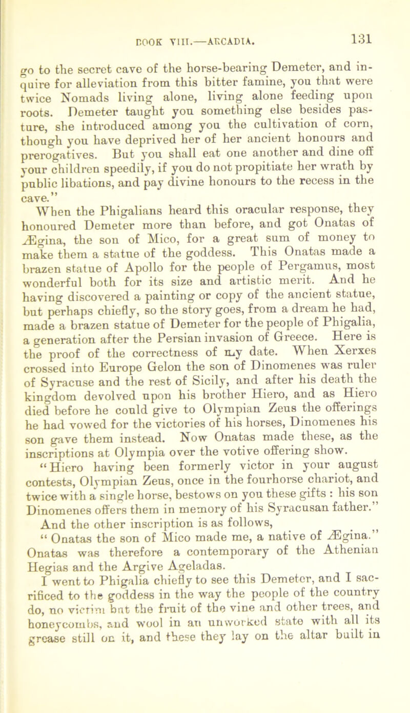 go to the secret cave of the horse-bearing Demeter, and in- quire for alleviation from this bitter famine, you that were twice Nomads living alone, living alone feeding upon roots. Demeter taught you something else besides pas- ture, she introduced among you the cultivation of corn, thous^h you have deprived her of her ancient honours and prerogatives. But you shall eat one another and dme oft' vour children speedily, if you do not propitiate her wrath by public libations, and pay divine honours to the recess in the cave. When the Phigalians heard this oracular response, they honoured Demeter more than before, and got Onatas of ^Egina, the son of Mico, for a great sum of money to make them a statue of the goddess. This Onatas made a brazen statue of Apollo for the people of Pergamus, most wonderful both for its size and artistic merit. And he havincr discovered a painting or copy of the ancient statue, but perhaps chiefly, so the story goes, from a dream he had, made a brazen statue of Demeter for the people of Phigalia, a generation after the Persian invasion of Greece. Here is the proof of the correctness of my date. When Xerxes crossed mto Europe Gelon the son of Dinomenes was ruler of Syracuse and the rest of Sicily, and after his death the kingdom devolved upon his brother Hiero, and as Hiero died before he could give to Olympian Zeus the offerings he had vowed for the victories of his horses, Dinomenes his son gave them instead. Now Onatas made these, as the inscriptions at Olympia over the votive offering show. “Hiero having been formerly victor in your august contests, Olvmpian Zeus, once in the fourhorse chariot, and twice with a single horse, bestows on you these gifts : his son Dinomenes offers them in memory of his Syracusan father. And the other inscription is as follows, “ Onatas the son of Mico made me, a native of HSgina.” Onatas was therefore a contemporary of the Athenian Hegias and the Argive Ageladas. I wentto Phigalia chiefly to see this Demeter, and I sac- rificed to the goddess in the way the people of the count.ry do, uo vicriru but the fruit of the vine and other trees, and honeycombs, and wool in au unworked state with ali its grease stili on it, and these they lay on the altar built in
