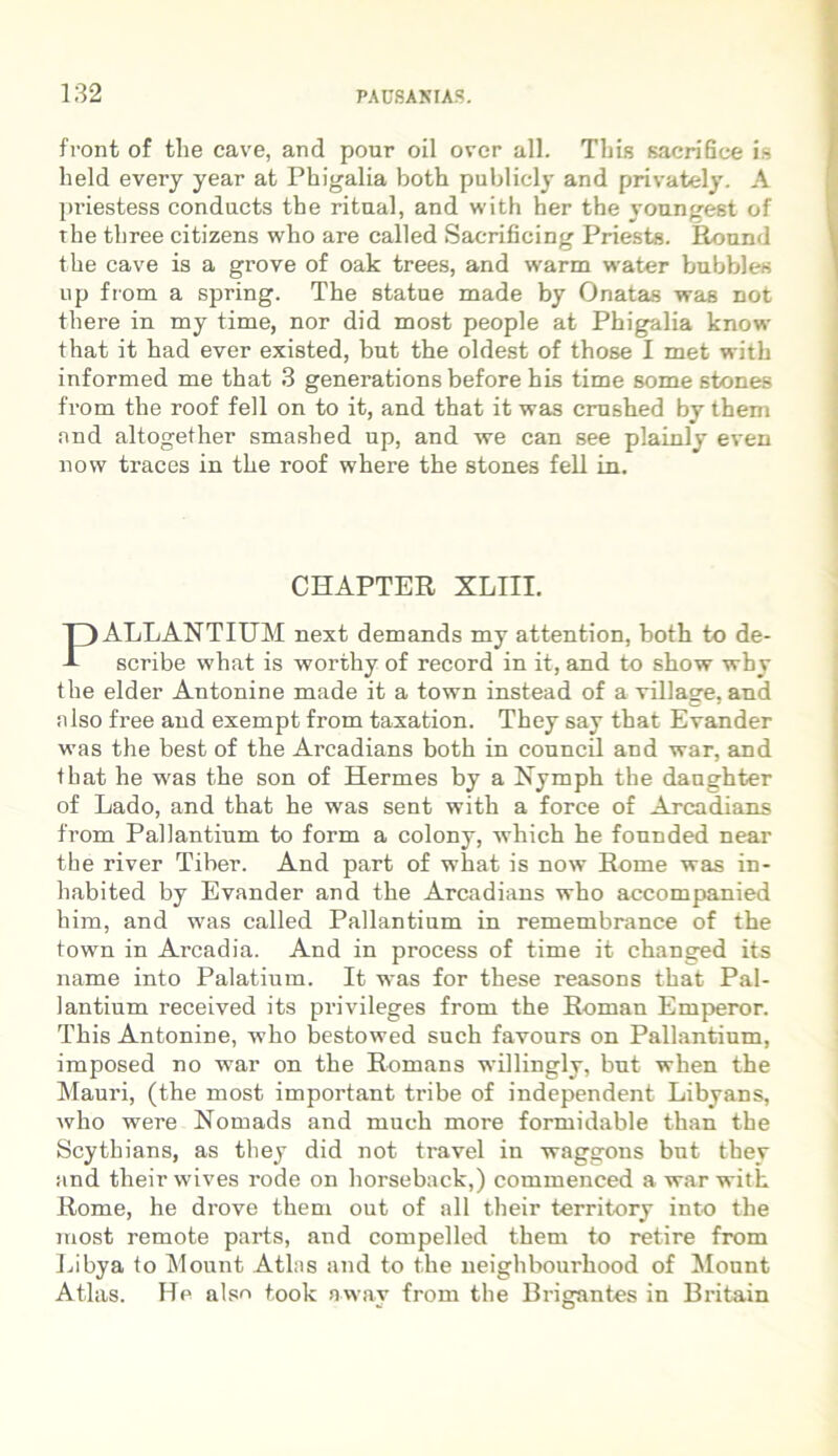 front of tlie cave, and pour oil over all. Tbis sacrifice is held every year at Phigalia both pnblicly and privately. A priestess conducts the ritaal, and with her the youngest of the three citizens who are called Sacrificing Priests. Round the cave is a grove of oak trees, and warm water bubbles up from a spring. The statne made by Onatas was not there in my time, nor did most people at Phigalia know that it had ever existed, bnt the oldest of those I met with informed me that 3 generations before his time some stones from the roof feli on to it, and that it was crushed by them nnd altogether smashed up, and we can see plainly even now traces in the roof where the stones feli in. ALLANTIUM next demands my attention, both to de- scribe what is worthy of record in it, and to show why the elder Antonine made it a town instead of a village, and niso free and exempt from taxation. They say that Evander was the best of the Arcadians both in council and war, and that he was the son of Hermes by a Nymph the danghter of Lado, and that he was sent with a force of Arcadians from Pallantium to form a colony, which he fonnded near the river Tiber. And part of what is now Home was in- habited by Evander and the Arcadians who accompanied him, and was called Pallantium in remembrance of the town in Arcadia. And in process of time it changed its name into Palatium. It was for these reasons that Pal- lantium received its privileges from the Roman Emperor. This Antonine, who bestowed such favours on Pallantium, imposed no war on the Romans willingly, bnt when the Mauri, (the most important tribe of independent Libyans, who were Nomads and much more formidable than the Scythians, as they did not travel in waggons but they and theirwives rode on horseback,) commenced a war with Rome, he drove them out of all their territory into the most remote parts, and compelled them to retire from Libya io Mount Atlas and to the neighbourhood of Mount Atlas. He alse took nway from the Brigantes in Britain CHAPTER XLIII.