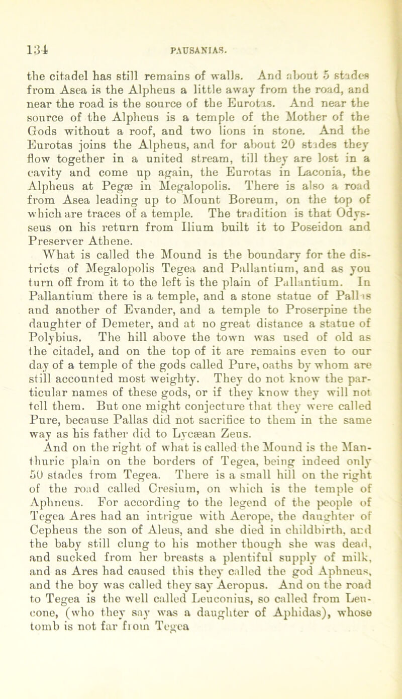 the citadel has stili remains of walls. And nbout 5 studes from Asea is the Alpheus a little away from tbe road, and near the road is the source of the Eurotas. And near the sonrce of the Alpheus is a temple of the Mother of the Gods without a roof, and two lions in stone. And the Eurotas joins the Alpheus, and for about 20 stides they flow together in a united stream, till they are lost in a cavity and come up again, the Eurotas in Laconia, the Alpheus at Pegaa in Megalopolis. There is also a road from Asea leading up to Mount Boreum, on the top of whichare traces of a temple. The tradition is that Odys- seus on his return from Ilium built it to Poseidon and Preserver Athene. What is called the Mound is the boundary for the dis- tricts of Megalopolis Tegea and Pallantium, and as you turn off from it to the left is the plain of Pallantium. In Pallantium there is a temple, and a stone statue of Pallas and another of Evander, and a temple to Proserpine the daughter of Dem e ter, and at no great distance a statue of Polybius. The hili above the town was used of old as the citadel, and on the top of it are remains even to our day of a temple of the gods called Pure, oaths by whom are stili accounfed most weighty. They do not know the par- ticular names of these gods, or if they know they will not teli them. But one might conjecture that they were called Pure, because Pallas did not sacrihce to them in the same way as his father did to Lycaean Zeus. And on the right of what is called the Mound is the Man- thuric plain on the borders of Tegea, being indeed only 50 stades from Tegea. There is a small hili on the right of the road called Cresium, on which is the temple of Aphneus. For according to the legend of tbe people of Tegea Ares had an in t rigue with Aerope, the daughter of Cepheus the son of Aleus, and she died in childbirth, and the baby stili clung to his mother though she was dead, and sucked from her breasts a plentiful supply of milk, and as Ares had caused this they called the god Aphneus, and the boy was called they say Aeropus. And on the road to Tegea is the well called Leuconius, so called from Leu- cone, (who they sav was a daughter of Aphidas), whose tomb is not far fiorn Tegea