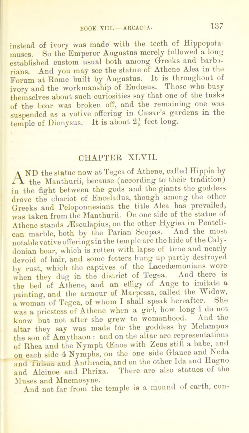 instead of ivory was made with the teeth of Hippopota- muses. So the Emperor Augustus merely fnllowed a long established custom usual both among Greeks and barbi- rians. And you may see the statue of Athene Alea in the Forum at Rome built by Augustus. It is throughout of ivory and the workmanship of Endcens. Those who busy themselves about such curiosities say that one of the tusks of the boar was broken off, and the remaining one was suspended as a votive offering in Ctesar’s gardens in the temple of Dionysus. It is about 2^ feet long. CHAPTER XLYII. \ ND the statue now at Tegea of Athene, called Hippia by i\ the Manthurii, because (according to their tradition) in the fight between the gods and the giants the goddess drove the chariot of Enceladus, though among the other Greeks and Peloponnesians the title Alea has prevailed, was taken from the Manthurii. On one side of the statue of Athene stands ^Esculapius, on the other Hygiea in Penteli- can marble, both by the Parian Scopas. And the most uotable votive offeringsinthe temple are the hide of the Caly- donian boar, which is rotten with lapse of time and nearly devoid of hair, and some fetters hung up partly destroyed by rust, which the captives of the Lacedasmonians wore when they dug in the district of Tegea. And there is the bed of Athene, and an effigy of Auge to imitate a painting, and the armour of Marpessa, called the Widow, a woman of Tegea, of whom I shall speak hereafter. She was a priestess of Athene when a girl, how long 1 do not know but not alter she grew to womanhood. And tho altar they say was made for the goddess by Melampus the son of Amythaon : and on the altar are representations of Rhea and the Nymph OEnoe with Zeus stili a babe, and on each side 4 Nymphs, on the one side Glauce and Neda and Tiffeoa and Anthracia, and on the other Ida and Hagno and Alcinoe and Phrixa. There are also statues of the Muses and Mnemosyne. And not far from the temple is a mound of earth, con-