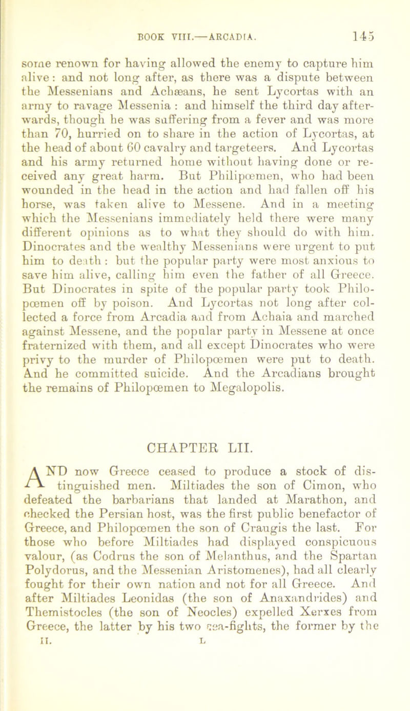 some renown for having allowed the enemj to captui’e him alive: and not long after, as there was a dispute between the Messenians and Achasans, he sent Lycortas with an array to ravage Messenia : and himself the third day after- wards, though he was snffering from a fever and was more than 70, hurried on to share in the action of Lycortas, at the head of abont 60 cavalry and targeteers. And Lycortas and his army returned home without having done or re- ceived any great harm. But Philipcemen, who had been wonnded in the head in the action and had fallen off his horse, was taken alive to Messene. And in a meeting which the Messenians immodiately held there were many different opinions as to what they should do with him. Dinocrates and tbe wealthy Messenians were urgent to put him to death : but the popular party were most anxious to save him alive, calling bim even the father of all Greece. But Dinocrates in spite of the popular party toolc Philo- poemen off by poison. And Lycortas not long after col- lected a force from Arcadia and from Achaia and marched against Messene, and the popular party in Messene at once fraternized with them, and all except Dinocrates who were privy to the mnrder of Philopoemen were put to death. And he committed suicide. And the Arcadians brought the remains of Philopoemen to Megalopolis. CHAPTER LII. AND now Greece ceased to produce a stock of dis- tinguished men. Miltiades the son of Cimon, who defeated the barbarians that landed at Marathon, and ehecked the Persian host, was the first public benefactor of Greece, and Philopoemen the son of Craugis the last. For those who before Miltiades had displayed conspicuous valour, (as Codrus the son of Melanthus, and the Spartan Polydorus, and the Messenian Aristomenes), had all clearly fought for their own nation and not for all Greece. And after Miltiades Leonidas (the son of Anaxandrides) and Themistocles (the son of Neocles) expelled Xerxes from Greece, the latter by his two ijea-figlits, the former by the ii. L