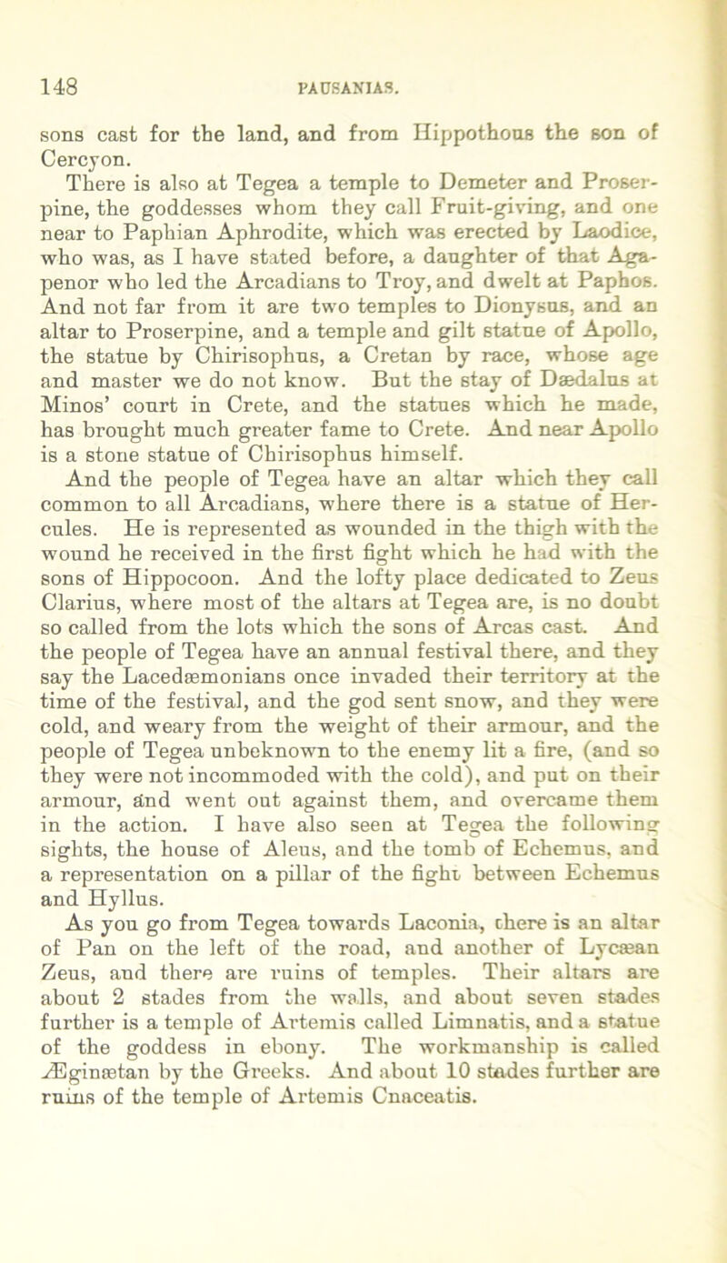 sons cast for the land, and from Hippothous the son of Cercyon. There is also at Tegea a temple to Demeter and Proser- pine, the goddesses whom they call Fruit-giving, and one near to Paphian Aphrodite, which was erected by Laodice, who was, as I have stated before, a daughter of that Aga- penor who led the Arcadians to Troy, and dwelt at Paphos. And not far from it are two temples to Dionysus, and an altar to Proserpine, and a temple and gilt statue of Apollo, the statue by Chirisophus, a Cretan by race, whose age and master we do not know. But the stay of Daedalus at Minos’ court in Crete, and the statues which he made, has brought much greater fame to Crete. And near Apollo is a stone statue of Chirisophus himself. And the people of Tegea have an altar which they call common to all Arcadians, where there is a statue of Her- cules. He is represented as wounded in the thigh with the wound he received in the first fight which he had with the sons of Hippocoon. And the lofty place dedieated to Zeus Clarius, where most of the altars at Tegea are, is no doubt so called from the lots which the sons of Arcas cast. And the people of Tegea have an annual festival there, and they say the Lacedsemoaians once invaded their territory at the time of the festival, and the god sent snow, and they were cold, and weary from the weight of their armour, and the people of Tegea unbeknown to the enemy lit a fire, (and so they were not incommoded with the cold), and put on their armour, and went out against them, and overcame them in the action. I have also seen at Tegea the following sights, the house of Aleus, and the tomb of Echemus, and a representation on a pillar of the fighi, between Echemus and Hyllus. As you go from Tegea towards Laconia, there is an altar of Pan on the left of the road, and another of Lycsean Zeus, and there are ruins of temples. Their altars are about 2 stades from the wa.lls, and about seven stades further is a temple of Artemis called Limnatis, and a statue of the goddess in ebony. The workmanship is called HUgincetan by the Greeks. And about 10 stades further are ruins of the temple of Artemis Cnaceatis.