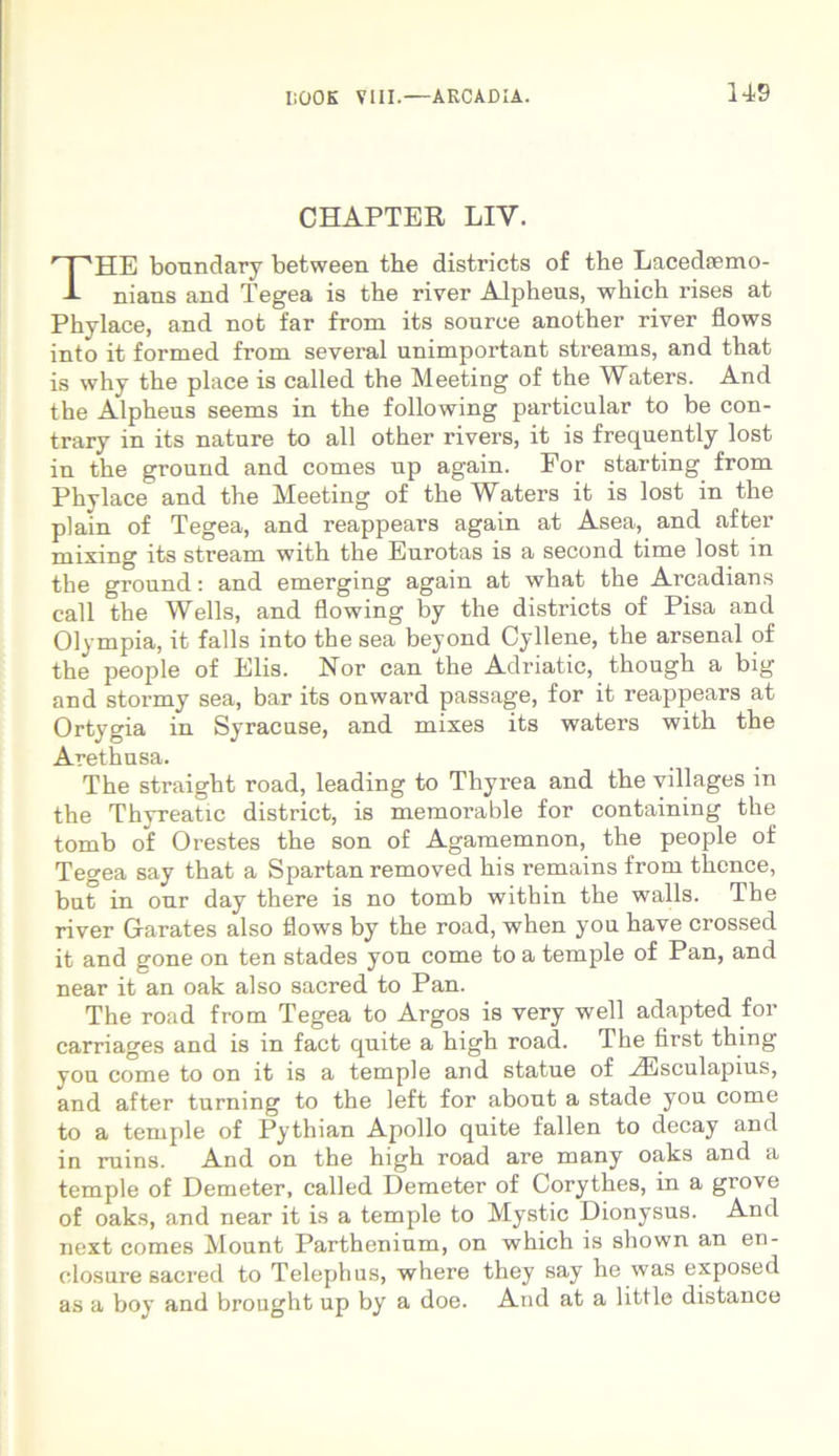 CHAPTER LIV. THE boundary between the districts of the Lacediemo- nians and Tegea is the river Alpheus, which rises at Phylace, and not far from its souree another river flows into it formed from several unimportant streams, and that is why the place is called the Meeting of the Waters. And the Alpheus seems in the following particular to be con- trary in its nature to all other rivers, it is frequently lost in the ground and comes up again. For starting from Phylace and the Meeting of the Waters it is lost in the piam of Tegea, and reappears again at Asea, and after mixing its stream with the Eurotas is a second time lost in the ground: and emerging again at what the Arcadians call the Wells, and flowing by the districts of Pisa and Olympia, it falis into the sea beyond Cyllene, the arsenal of the people of Elis. Nor can the Adriatic, though a big and stormy sea, bar its onward passage, for it reappears at Ortygia in Syracuse, and mixes its waters with the Arethusa. The straight road, leading to Thyrea and the villages in the Thyreatic district, is memorable for containing the tomb of Orestes the son of Agamemnon, the people of Tegea say that a Spartan removed his remains from thence, but in our day there is no tomb within the walls. The river Garates also flows by the road, when you have crossed it and gone on ten stades you come toa temple of Pan, and near it an oak also sacred to Pan. The road from Tegea to Argos is very well adapted for carriages and is in fact quite a high road. The first thing vou come to on it is a temple and statue of HUsculapius, and after turning to the left for about a stade you come to a temple of Pythian Apollo quite fallen to decay and in ruins. And on the high road are many oaks and a temple of Demeter, called Demeter of Corythes, in a grove of oaks, and near it is a temple to Mystic Dionysus. And next comes Mount Parthenium, on which is shown an en- elosure sacred to Telephus, where they say he was exposed as a boy and brought up by a doe. And at a little distance