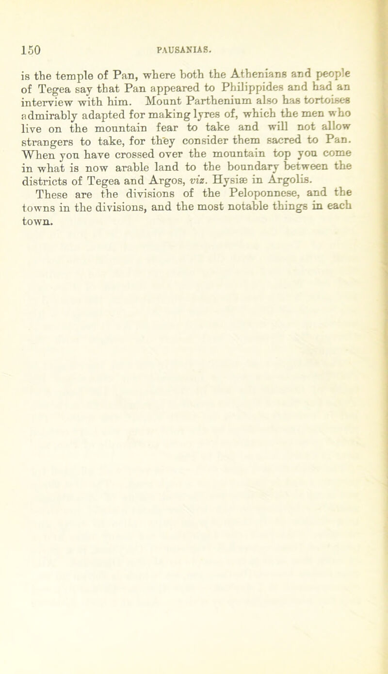 is tbe temple of Pan, where botb the Athenians and people of Tegea say that Pan appeared to Philippides and bad an interview witb bim. Mount Parthenium also bas tortoises a dmirably adapted for makinglyres of, which the men wbo live on tbe monntain fear to take and will not allow strangers to take, for tbey consider tbem sacred to Pan. When yon bave crossed over tbe mountain top yon come in wbat is now arable land to tbe boandary between tbe districts of Tegea and Argos, viz. Hysiae in Argolis. These are tbe divisions of tbe Peloponnese, and tbe towns in tbe divisions, and tbe most notable tbings in eacb town.