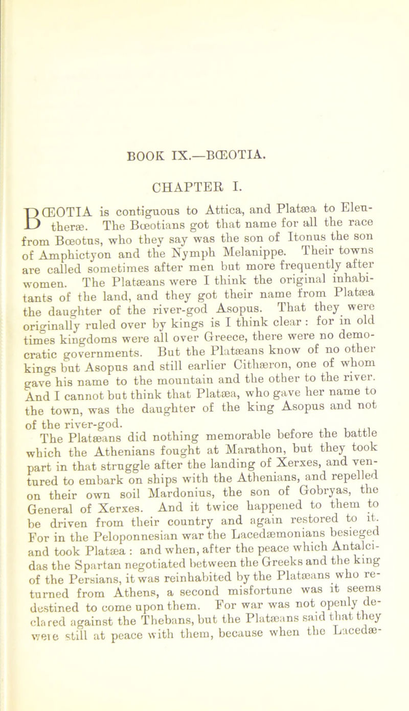 BOOK IX.—BCEOTIA. CHAPTER I. BCEOTIA is contiguous to Attica, and Platsea to Elen- therae. The Boeotians got that name for all the race from Boeotus, who they say was the son of Itonus the son of Amphictyon and the Nymph Melanippe. Their towns are called sometimes after men but more frequently after women. The Platseans were I think the original inhabi- tants of the land, and they got their name from Plataea the daughter of the river-god Asopus. That they were orimnally ruled over by kings is I think ciear : for in old times kingdoms were all over Greece, there were no demo- cratic governments. But the Platseans know of no other kings but Asopus and stili earlier Cithaeron, one of whom gave his name to the mountain and the other to the livei. And I cannot but think that Platsea, who gave her name to the town, was the daughter of the king Asopus and not of the river-god. The Platseans did nothing memorable before the battle which the Athenians fought at Marathon, but they took part in that struggle after the landing of Xerxes, and ven- tured to embark on ships with the Athenians, and repelled on their own soil Mardonius, the son of Gobryas, the General of Xerxes. And it twice happened to them to be driven from their country and agam restored to it. For in the Peloponnesian war the Lacedaemon ians besieged and took Plataja : and when, after the peace which Antalci- das the Spartan negotiated between the Greeks and the king of the Persians, it was reinhabited by the Platseans who re- turned from Athens, a second misfortune was it seems destined to come upon them. For war was not opeuly cle- clared against the Thebans, but the Platieans said that they weie stili at peace with them, because when the Lacedse-