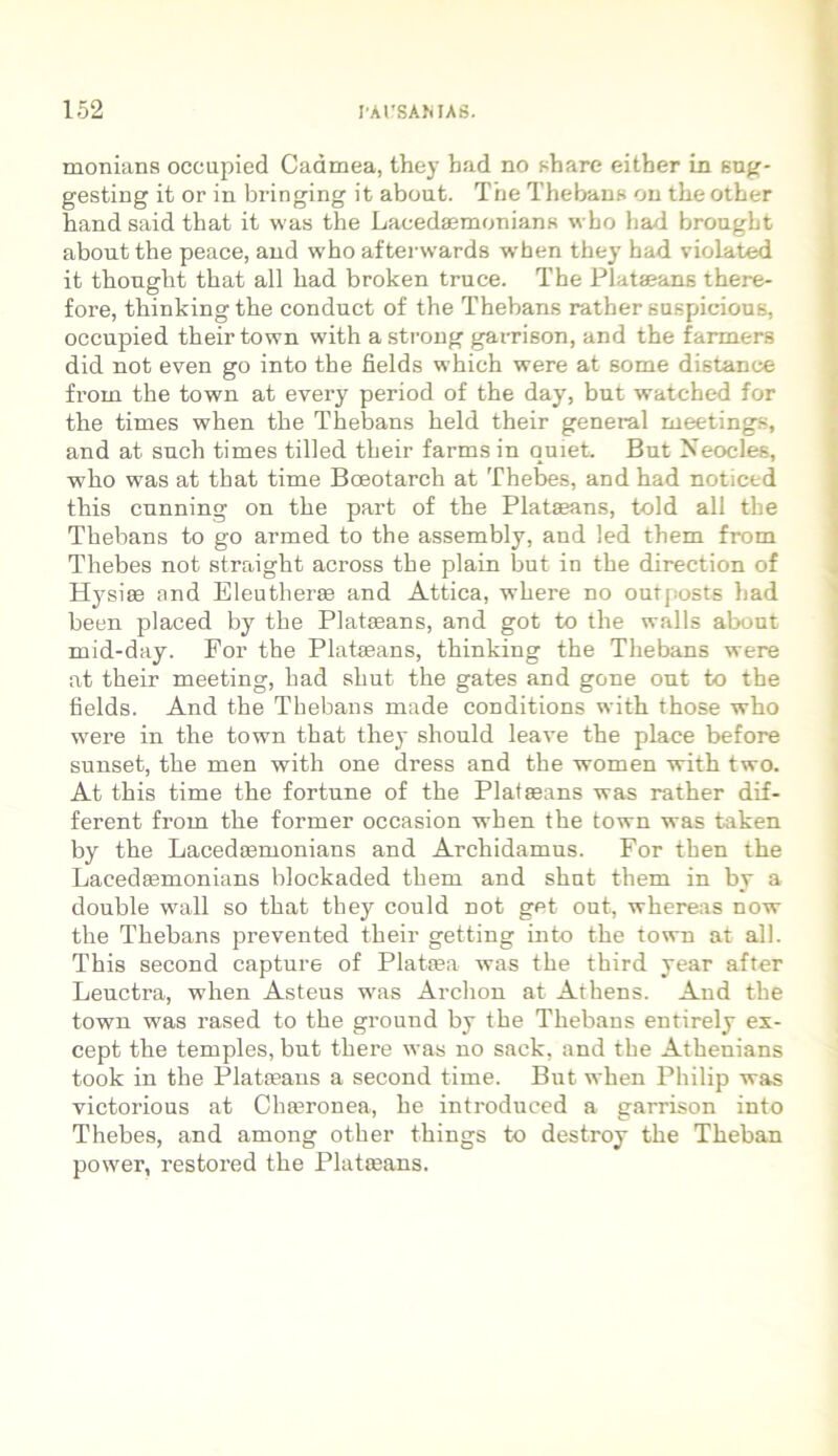 monians occupied Cadmea, they had no share eitber in sug- gesting it or in bringing it about. The Thebans on tlie other hand said that it was the Lacedaemoniam* wbo had brongbt about the peace, and who afterwards when they had violated it thought that ali had broken truce. Tbe Plataeans there- fore, thinkingthe conduct of the Thebans rather suspicious, occupied their town with a strong garrison, and the farmers did not even go into the fields which were at some distanee from the town at every period of the day, but watched for the times when the Thebans held their general meetings, and at such times tilled their farms in quiet. But Neocles, who was at that time Bceotarch at Thebes, and had noticed this cunning on the part of the Plataeans, told ali the Thebans to go armed to the assembly, and led them from Thebes not straight across the plain but in the direction of Hysiae and Eleutherae and Attica, where no outposts had been placed by the Plataeans, and got to the walls about mid-day. For the Plataeans, thinking the Thebans were at their meeting, had shut the gates and gone out to the fields. And the Thebans made conditions with those who were in the town that they should leave the place before sunset, the men with one dress and the women with two. At this time the fortune of the Plataeans was rather dif- ferent from the former occasion when the town was taken by the Lacedaemonians and Archidamus. For then the Lacedsemonians blockaded them and shut them in by a double wall so that they could not get out, whereas now the Thebans prevented their getting into the town at ali. This second capture of Plataea was the third year after Leuctra, when Asteus was Archon at Athens. And the town was rased to the ground by the Thebans entirely ex- cept the temples, but there was no sack, and the Athenians took in the Plataeans a second time. But when Philip was victorious at Chaeronea, he introduced a garrison into Thebes, and among other things to destroy the Theban power, restored the Plataeans.