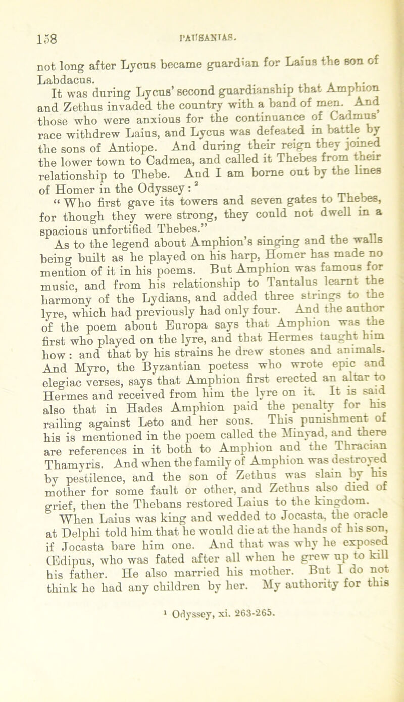 not long after Lycus became guardian for Laius the son of Labdacus. . , . It was during Lycus’ second guardianship tbat Amphion and Zethus invaded the country with a band of men. And those who were anxious for the continuance of Cadmus race withdrew Laius, and Lycus was defeated in battle by the sons of Antiope. And during their reign they jomed the lower town to Cadmea, and called it Thebes from their relationship to Thebe. And I am borne ont by the lmes of Homer in the Odyssey :2 “ Who first gave its towers and seven gates to 1 hebes, for thongh they were strong, they conld not dwell in a spacious unfortified Thebes.” As to the legend about Amphions singing and the walls being built as he played on his harp, Homer has made no mention of it in his poems. But Amphion was famous for music, and from his relationship to Tantalus learnt the harmony of the Lydians, and added three strings to the lyre, which had previously had only four. And the author of the poem about Europa says that Amphion was the first who played on the lyre, and that Hermes taught him how : and that by his strains he drew stones and animals. And Myro, the Byzantian poetess who wrote epic and elegiae verses, says that Amphion first erected an altar to Hermes and received from him the lyre on it. It is said also that in Hades Amphion paid the penalty for his railing against Leto and her sons. This punishment of his is mentioned in the poem called the Minyad, and there are references in it both to Amphion and the Thraeian Thamyris. And when the family of Amphion was destroyed by pestilence, and the son of Zethus was slain by his mother for some fault or other, and Zethus also died of grief, tlien the Thebans restored Laius to the kingdom. When Laius was king and wedded to Jocasta, the oracle at Delphi told him that he would die at the hands of his son if Jocasta bare him one. And that was whv he exposed CEdipus, who was fated after ali when he grew up to kill his father. He also married his mother. But I do not think he had any children by her. My autliority for this 1 Odyssey, xi. 263-265.