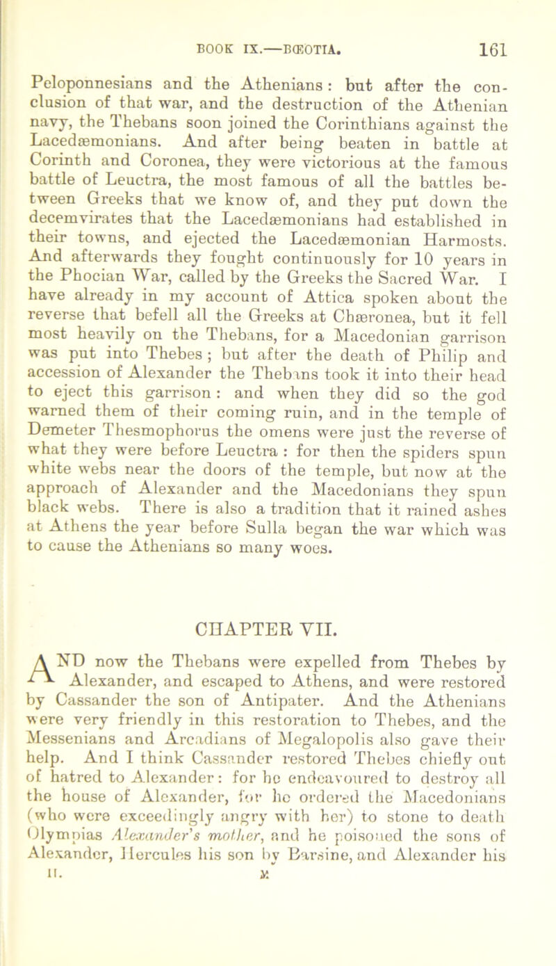 Peloponnesians and the Athenians: but after the con- clusion of that war, and the destruction of the Athenian navy, the Thebans soon joined the Corinthians against the Lacedtemonians. And after being beaten in battle at Corinth and Coronea, they were victorious at the famous battle of Leuctra, the most famous of ali the battles be- tween Greeks that we know of, and they put down the decemvirates that the Lacedsemonians had established in their towns, and ejected the Lacediemonian Harmosts. And afterwards they fought continuously for 10 years in the Phocian War, called by the Greeks the Sacred War. I have already in my account of Attica spoken abont the reverse that befell ali the Greeks at Chaeronea, but it feli most heavily on the Thebans, for a Macedonian garrison was put into Thebes ; but after the death of Philip and accession of Alexander the Thebans took it into their head to eject this garrison: and when they did so the god warned them of their coming ruin, and in the temple of Demeter Thesmophorus the omens were just the reverse of what they were before Leuctra : for then the spiders spun white webs near the doors of the temple, but now at the approach of Alexander and the Macedonians they spun black webs. There is also a tradition that it rained ashes at Athens the year before Sulla began the war which was to cause the Athenians so many woes. CUAPTER VII. A ND now the Thebans were expelled from Thebes by Alexander, and escaped to Athens, and were restored by Cassander the son of Antipater. And the Athenians were very friendly in this restoration to Thebes, and the Messenians and Arcadians of Megalopolis also gave their help. And I think Cassander restored Thebes chiefly out of hatred to Alexander: for hc endeavoured to destroy ali the house of Alexander, for he ordered the Macedonians (who were exceedingly angry with her) to stone to death Olympias Alexander's motiter, and he poisoued the sons of Alexander, Hercules his son by Earsine, and Alexander his U. y.~